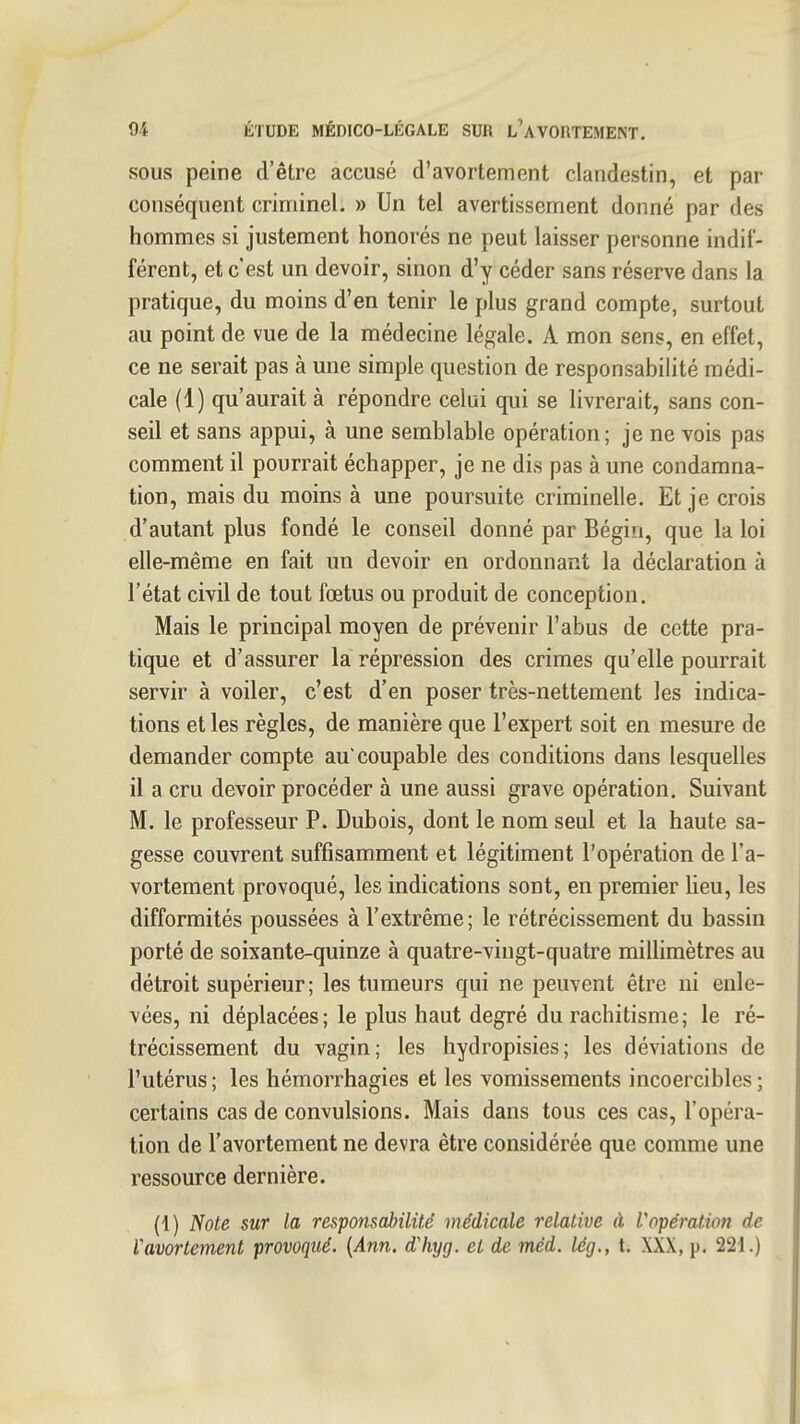 SOUS peine d'être accusé d'avortement clandestin, et par- conséquent criminel. » Un tel avertissement donné par des hommes si justement honorés ne peut laisser personne indif- férent, et c'est un devoir, sinon d'y céder sans réserve dans la pratique, du moins d'en tenir le plus grand compte, surtout au point de vue de la médecine légale. A mon sens, en effet, ce ne serait pas à une simple question de responsabilité médi- cale (1) qu'aurait à répondre celui qui se livrerait, sans con- seil et sans appui, à une semblable opération; je ne vois pas comment il pourrait échapper, je ne dis pas à une condamna- tion, mais du moins à une poursuite criminelle. Et je crois d'autant plus fondé le conseil donné par Bégin, que la loi elle-même en fait un devoir en ordonnant la déclaration à l'état civil de tout fœtus ou produit de conception. Mais le principal moyen de prévenir l'abus de cette pra- tique et d'assurer la répression des crimes qu'elle pourrait servir à voiler, c'est d'en poser très-nettement les indica- tions et les règles, de manière que l'expert soit en mesure de demander compte au coupable des conditions dans lesquelles il a cru devoir procéder à une aussi grave opération. Suivant M. le professeur P. Dubois, dont le nom seul et la haute sa- gesse couvrent suffisamment et légitiment l'opération de l'a- vortement provoqué, les indications sont, en premier Ueu, les difformités poussées à l'extrême; le rétrécissement du bassin porté de soixante-quinze à quatre-vingt-quatre millimètres au détroit supérieur; les tumeurs qui ne peuvent être ni enle- vées, ni déplacées; le plus haut degré du rachitisme; le ré- trécissement du vagin; les hydropisies; les déviations de l'utérus ; les hémorrhagies et les vomissements incoercibles ; certains cas de convulsions. Mais dans tous ces cas, l'opéra- tion de l'avortement ne devra être considérée que comme une ressource dernière. (1) Note sur la responsabilité médicale relative à Vopération de Vavortement provoqué. [Ann. d'hyg. et de méd. lég., t. XXX, p. 221.)