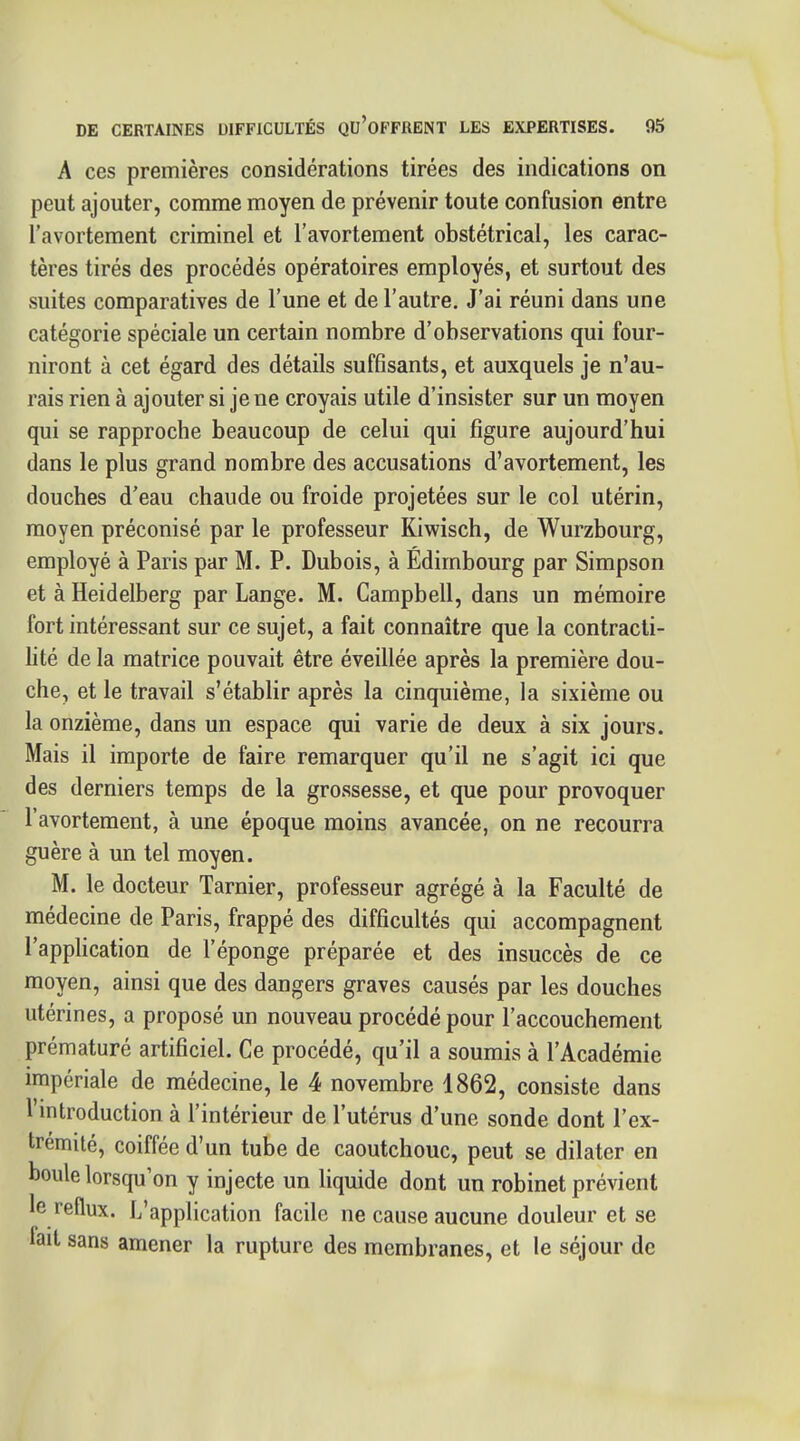 A ces premières considérations tirées des indications on peut ajouter, comme moyen de prévenir toute confusion entre l'avortement criminel et l'avortement obstétrical, les carac- tères tirés des procédés opératoires employés, et surtout des suites comparatives de l'une et de l'autre. J'ai réuni dans une catégorie spéciale un certain nombre d'observations qui four- niront à cet égard des détails suffisants, et auxquels je n'au- rais rien à ajouter si je ne croyais utile d'insister sur un moyen qui se rapproche beaucoup de celui qui figure aujourd'hui dans le plus grand nombre des accusations d'avortement, les douches d'eau chaude ou froide projetées sur le col utérin, moyen préconisé par le professeur Kiwisch, de Wurzbourg, employé à Paris par M. P. Dubois, à Edimbourg par Simpson et à Heidelberg par Lange. M. Campbell, dans un mémoire fort intéressant sur ce sujet, a fait connaître que la contracti- hté de la matrice pouvait être éveillée après la première dou- che, et le travail s'établir après la cinquième, la sixième ou la onzième, dans un espace qui varie de deux à six jours. Mais il importe de faire remarquer qu'il ne s'agit ici que des derniers temps de la grossesse, et que pour provoquer l'avortement, à une époque moins avancée, on ne recourra guère à un tel moyen. M. le docteur Tarnier, professeur agrégé à la Faculté de médecine de Paris, frappé des difficultés qui accompagnent l'application de l'éponge préparée et des insuccès de ce moyen, ainsi que des dangers graves causés par les douches utérines, a proposé un nouveau procédé pour l'accouchement prématuré artificiel. Ce procédé, qu'il a soumis à l'Académie impériale de médecine, le 4 novembre 1862, consiste dans l'introduction à l'intérieur de l'utérus d'une sonde dont l'ex- trémité, coiffée d'un tube de caoutchouc, peut se dilater en boule lorsqu'on y injecte un liquide dont un robinet prévient le reflux. L'application facile ne cause aucune douleur et se fait sans amener la rupture des membranes, et le séjour de
