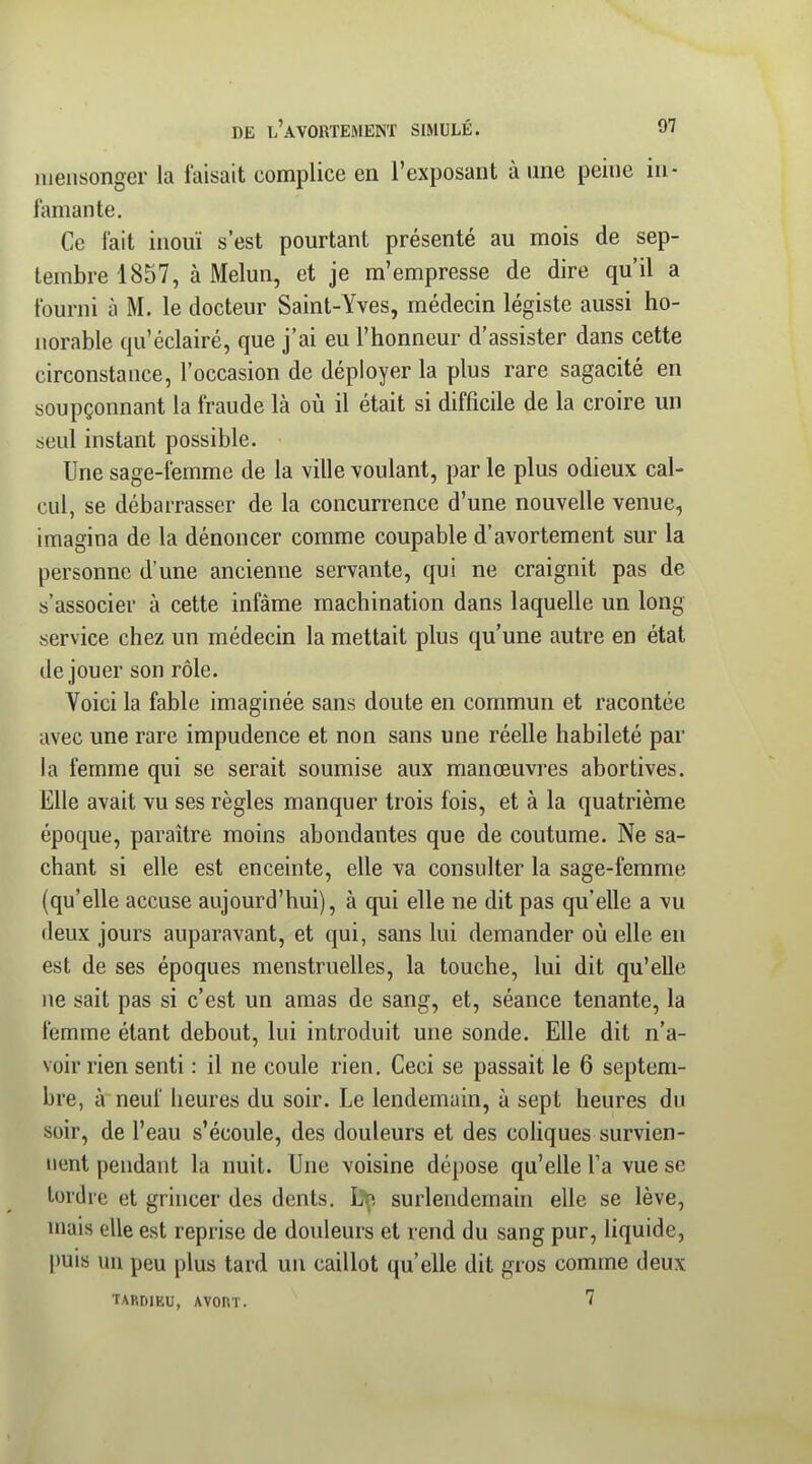 DE l'aVORTEMENT SIMULÉ. 07 iiieiisonger la faisait complice en l'exposant à une peine in- lamante. Ce fait inouï s'est pourtant présenté au mois de sep- tembre 1857, àMelun, et je m'empresse de dire qu'il a fourni à M. le docteur Saint-Yves, médecin légiste aussi ho- norable qu'éclairé, que j'ai eu l'honneur d'assister dans cette circonstance, l'occasion de déployer la plus rare sagacité en soupçonnant la fraude là où il était si difficile de la croire mi seul instant possible. Une sage-femme de la ville voulant, par le plus odieux cal- cul, se débarrasser de la concurrence d'une nouvelle venue, imagina de la dénoncer comme coupable d'avortement sur la personne d'une ancienne servante, qui ne craignit pas de s'associer à cette infâme machination dans laquelle un long service chez un médecin la mettait plus qu'une autre en état déjouer son rôle. Voici la fable imaginée sans doute en commun et racontée avec une rare impudence et non sans une réelle habileté par la femme qui se serait soumise aux manœuvres abortives. Elle avait vu ses règles manquer trois fois, et à la quatrième époque, paraître moins abondantes que de coutume. Ne sa- chant si elle est enceinte, elle va consulter la sage-femme (qu'elle accuse aujourd'hui), à qui elle ne dit pas qu'elle a vu deux jours auparavant, et qui, sans lui demander où elle en est de ses époques menstruelles, la touche, lui dit qu'elle ne sait pas si c'est un amas de sang, et, séance tenante, la femme étant debout, lui introduit une sonde. Elle dit n'a- voir rien senti : il ne coule rien. Ceci se passait le 6 septem- bre, à neuf heures du soir. Le lendemain, à sept heures du soir, de l'eau s'écoule, des douleurs et des coUques survien- nent pendant la nuit. Une voisine dépose qu'elle Ta vue se tordre et grincer des dents. ]}f^. surlendemain elle se lève, niais elle est reprise de douleurs et rend du sang pur, liquide, puis un peu plus tard un caillot qu'elle dit gros comme deux