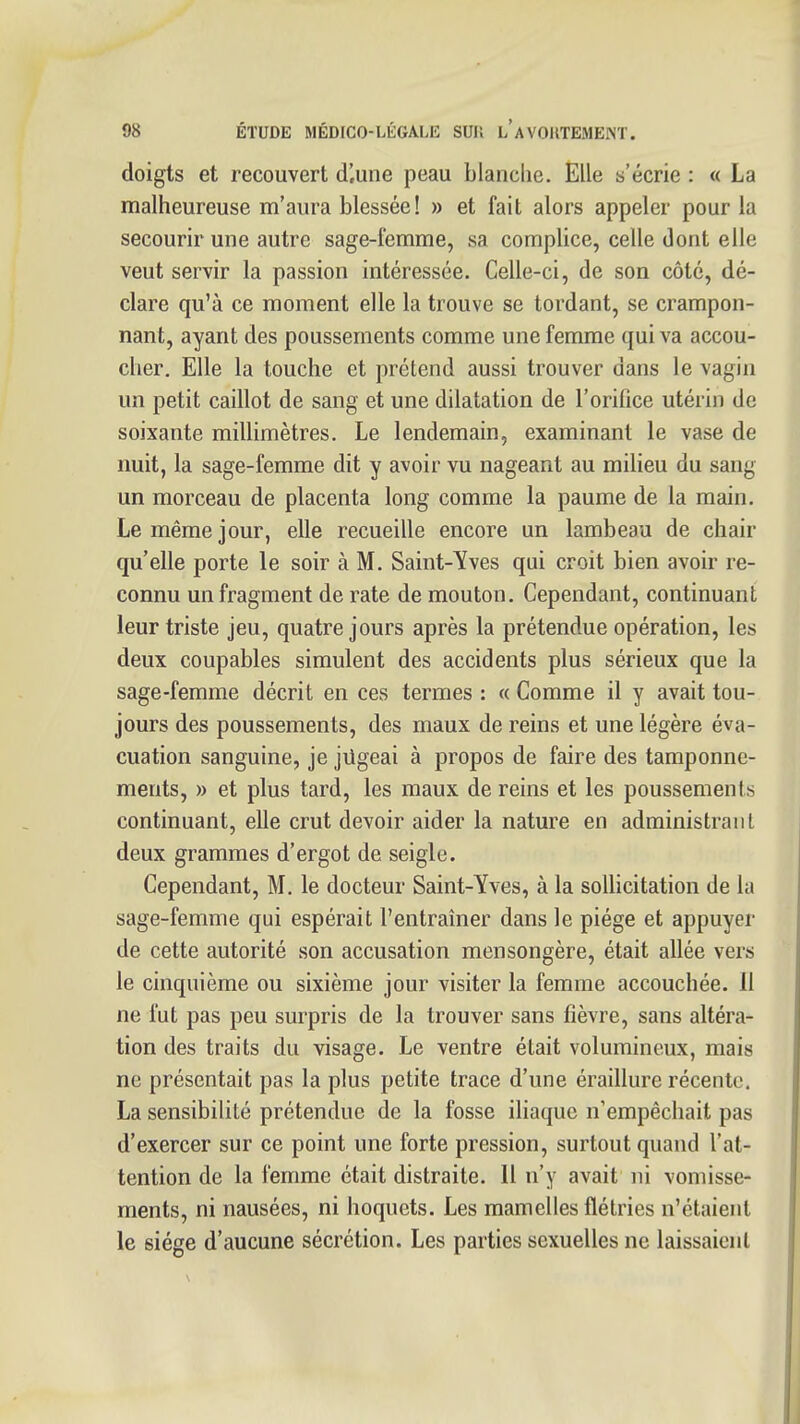 doigts et recouvert d'.une peau blanclie. Elle s'écrie : « La malheureuse m'aura blessée! » et fait alors appeler pour la secourir une autre sage-femme, sa complice, celle dont elle veut servir la passion intéressée. Celle-ci, de son côté, dé- clare qu'à ce moment elle la trouve se tordant, se crampon- nant, ayant des poussements comme une femme qui va accou- cher. Elle la touche et prétend aussi trouver dans le vagin un petit caillot de sang et une dilatation de l'orifice utérin de soixante millimètres. Le lendemain, examinant le vase de nuit, la sage-femme dit y avoir vu nageant au milieu du sang un morceau de placenta long comme la paume de la main. Le même jour, elle recueille encore un lambeau de chair qu'elle porte le soir à M. Saint-Yves qui croit bien avoir re- connu un fragment de rate de mouton. Cependant, continuant leur triste jeu, quatre jours après la prétendue opération, les deux coupables simulent des accidents plus sérieux que la sage-femme décrit en ces termes : « Comme il y avait tou- jours des poussements, des maux de reins et une légère éva- cuation sanguine, je jUgeai à propos de faire des tamponne- ments, » et plus tard, les maux de reins et les poussements continuant, elle crut devoir aider la nature en administrant deux grammes d'ergot de seigle. Cependant, M. le docteur Saint-Yves, à la solUcitation de la sage-femme qui espérait l'entraîner dans le piège et appuyer de cette autorité son accusation mensongère, était allée vers le cinquième ou sixième jour visiter la femme accouchée. Il ne fut pas peu surpris de la trouver sans fièvre, sans altéra- tion des traits du visage. Le ventre était volumineux, mais ne présentait pas la plus petite trace d'une éraillure récente. La sensibilité prétendue de la fosse iliaque n'empêchait pas d'exercer sur ce point une forte pression, surtout quand l'at- tention de la femme était distraite. Il n'y avait ni vomisse- ments, ni nausées, ni hoquets. Les mamelles flétries n'étaient le siège d'aucune sécrétion. Les parties sexuelles ne laissaient