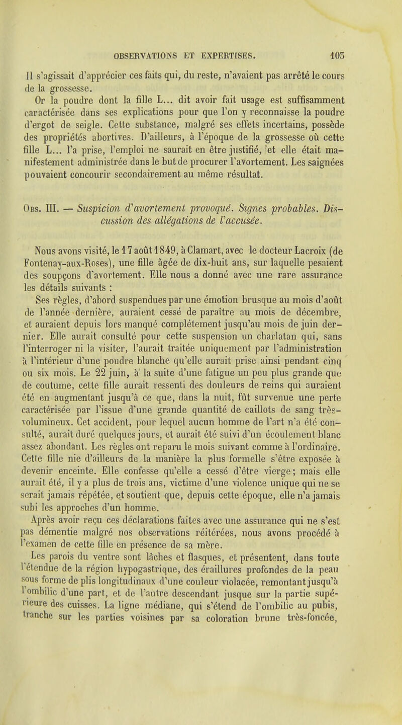 Il s'agissait d'apprécier ces faits qui, du reste, n'avaient pas arrêté le cours de la grossesse. Or la poudre dont la fille L... dit avoir fait usage est suffisamment caractérisée dans ses explications pour que Ton y reconnaisse la poudre d'ergot de seigle. Cette substance, malgré ses effets incertains, possède des propriétés abortlves. D'ailleurs, à l'époque de la grossesse où cette fille L... l'a prise, l'emploi ne saurait en être justifié,'et elle était ma- nifestement administrée dans le but de procurer Tavortement. Les saignées pouvaient concourir secondairement au même résultat. Obs. ni. — Suspicion d'avortement provoqué. Signes probables. Dis- cussion des allégations de Vaccusée. Nous avons visité, le 17 août 1849, à Clamart, avec le docteur Lacroix (de Fontenay-aux-Roses), une fille âgée de dix-huit ans, sur laquelle pesaient des soupçons d'avortement. Elle nous a donné avec une rare assurance les détails suivants : Ses règles, d'abord suspendues par une émotion brusque au mois d'août de l'année dernière, auraient cessé de paraître au mois de décembre, et auraient depuis lors manqué complètement jusqu'au mois de juin der- nier. Elle aurait consulté pour cette suspension un charlatan qui, sans l'interroger ni la visiter, l'aurait traitée uniquement par l'administration à l'intérieur d'une poudre blanche qu'elle aurait prise ainsi pendant cinq ou six mois. Le 22 juin, à la suite d'une fatigue un peu plus grande que de coutume, cette fille aurait ressenti des douleurs de reins qui auraient été en augmentant jusqu'à ce que, dans la nuit, fût survenue une perte caractérisée par l'issue d'une grande quantité de caillots de sang très- volumineux. Cet accident, pour lequel aucun homme de l'art n'a été con- sulté, aurait duré quelques jours, et aurait été suivi d'un écoulement blanc assez abondant. Les règles ont reparu le mois suivant comme à l'ordinaire. Cette fille nie d'ailleurs de la manière la plus formelle s'être exposée à devenir enceinte. Elle confesse qu'elle a cessé d'être vierge; mais elle aurait été, il y a plus de trois ans, victime d'une violence unique qui ne se serait jamais répétée, et soutient que, depuis cette époque, elle n'a jamais subi les approches d'un homme. .\près avoir reçu ces déclarations faites avec une assurance qui ne s'est pas démentie malgré nos observations réitérées, nous avons procédé à l'examen de cette fdle en présence de sa mère. Les parois du ventre sont lâches et flasques, et présentent, dans toute l'étendue de la région hypogaslrique, des éraillures profondes de la peau sous forme de plis longitudinaux d'une couleur violacée, remontant jusqu'à l ombilic d'une part, et de l'autre descendant jusque sur la partie supé- rieure des cuisses. La ligne médiane, qui s'étend de l'ombilic au pubis, tranche sur les parties voisines par sa coloration brune très-foncée,