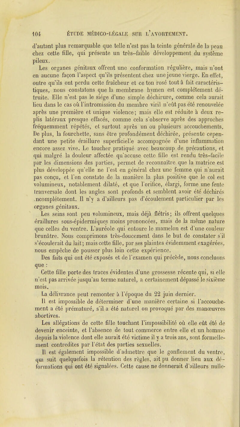 d'autant plus remarquable que telle n'est pas la teinte générale de la peau chez cette fille, qui présente un très-faible développement du système pileux. Les organes génitaux offrent une conformation régulière, mais n'ont en aucune façon l'aspect qu'ils présentent chez une jeune vierge. En effet, outre qu'ils ont perdu cette fraîcheur et ce ton rosé tout à fait caractéris- tiques, nous constatons que la membrane hymen est complètement dé- truite. Elle n'est pas le siège d'une simple déchirure, comme cela aurait lieu dans le cas oîi l'intromission du membre viril n'eût pas été renouvelée après une première et unique violence ; mais elle est réduite à deux re- plis latéraux presque effacés, comme cela s'observe après des approches fréquemment répétés, et surtout après un ou plusieurs accouchements. De plus, la fourchette, sans être profondément déchirée, présente cepen- dant une petite éraillure superficielle accompagnée d'une inflammation encore assez vive. Le toucher pratiqué avec beaucoup de précautions, et qui malgré la douleur affectée qu'accuse cette fille est rendu très-facili'. par les dimensions des parties, permet de reconnaître que la matrice est plus développée qu'elle ne Test en général chez une femme qui n'aurait pas conçu, et l'on constate de la manière la plus positive que le col est volumineux, notablement dilaté, et que l'orifice, élargi, forme une fente tranversale dont les angles sont profonds et semblent avoir été déchirés .ncomplétement. Il n'y a d'ailleurs pas d'écoulement particulier par les organes génitaux. Les seins sont peu volumineux, mais déjà flétris ; ils offrent quelques éraillures sous-épidermiques moins prononcées, mais de la même nature que celles du ventre. L'auréole qui entoure le mamelon est d'une couleui- brunâtre. Nous comprimons très-doucement dans le but de constater s'il s'écoulerait du lait; mais cette fille, par ses plaintes évidemment exagérées, nous empêche de pousser plus loin cette expérience. Des faits qui ont été exposés et de l'examen qui précède, nous concluons que : Cette fille porte des traces évidentes d'une grossesse récente qui, si elle n'est pas arrivée jusqu'au terme naturel, a certainement dépassé le sixième mois. La dclivi'ance peut remonter à l'époque du 22 juin dernier. Il est impossible de déterminer d'une manière certaine si l'accouche- ment a été prématuré, s'il a été naturel ou provoqué par des manœuvres abortives. Les allégations de cette fille touchant l'impossibilité où elle eût été de devenir enceinte, et l'absence de tout commerce entre elle et un homme depuis la violence dont elle aurait été victime il y a trois ans, sont formelle- ment contredites par l'état des parties sexuelles. Il est également impossible d'admettre que le gonflement du ventre, qm suit quelquefois la rétention des règles, ait pu donner lieu aux de- formations qui ont été signalées. Cette cause ne donnerait d'ailleurs nulle-