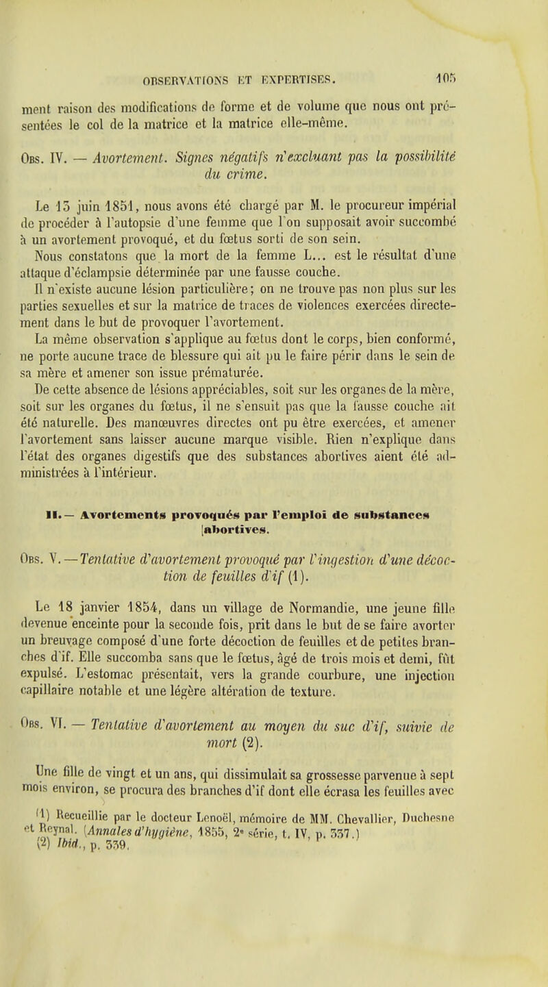 ment raison des modifications do forme et de volume que nous ont pré- sentées le col de la matrice et la matrice elle-même. Obs. IV. — Avortement. Signes négatifs n'excluant pas la possibilité du crime. Le 15 juin 1851, nous avons été chargé par M. le procureur impérial de procéder à l'autopsie d'une femme que I on supposait avoir succombé h un avortement provoqué, et du foetus sorti de son sein. Nous constatons que la mort de la femme L... est le résultat d'une attaque d'éclampsie déterminée par une fausse couche. Il n'existe aucune lésion particulière ; on ne trouve pas non plus sur les parties sexuelles et sur la matrice de traces de violences exercées directe- ment dans le but de provoquer l'avortement. La même observation s'applique au fœtus dont le corps, bien conformé, ne porte aucune trace de blessure qui ait pu le faire périr dans le sein de sa mère et amener son issue prématurée. I)e celte absence de lésions appréciables, soit sur les organes de la mère, soit sur les organes du fœtus, il ne s'ensuit pas que la fausse couche ait été naturelle. Des manœuvres directes ont pu être exercées, et amener l'avortement sans laisser aucune marque visible. Rien n'explique dans l'état des organes digestifs que des substances abortives aient été ad- ministrées à l'intérieur. ATortements provoqués par l'emploi de substance!* [abortives. Obs. V. — Tentative 0,'avortement provoqué par Vingestion d'une décoc- tion de feuilles d'if (1). Le 18 janvier 1854, dans un village de Normandie, une jeune fille devenue enceinte pour la seconde fois, prit dans le but de se faire avorter un breuvage composé d'une forte décoction de feuilles et de petites bi'an- ches d'if. Elle succomba sans que le fœtus, âgé de trois mois et demi, fût expulsé. L'estomac présentait, vers la grande courbure, une injection capillaire notable et une légère altération de texture. Obs. VI. — Tentative d'avortement au moyen du suc d'if, suivie de mort (2). Une fille de vingt et un ans, qui dissimulait sa grossesse parvenue à sept mois environ, se procura des branches d'if dont elle écrasa les feuilles avec 'M UecuciUie par le docteur Lenoël, mémoire de MM. Chevallier, Duchesne .H Rp.ynal. [Annalesd'hygiène, 1855, 2- série, t, IV, p. r.57.) (2) ibid., p. 3:^9,