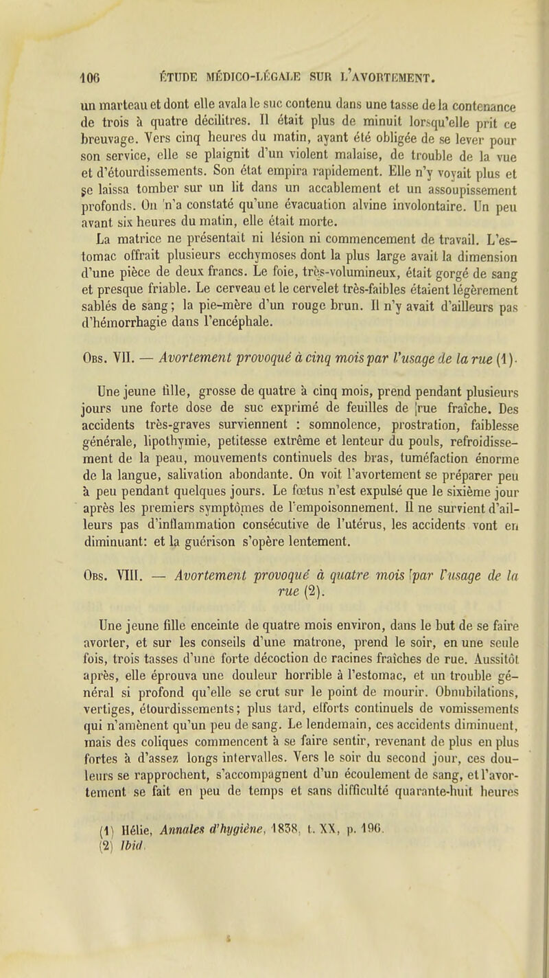 un marteau et dont elle avala le suc contenu dans une tasse de la contenance de trois à quatre décilitres. Il était plus de minuit lorsqu'elle prit ce breuvage. Vers cinq heures du matin, ayant été obligée de se lever pour son service, elle se plaignit d'un violent malaise, de trouble de la vue et d'étourdissements. Son état empira rapidement. Elle n'y voyait plus et gc laissa tomber sur un lit dans un accablement et un assoupissement profonds. On n'a constaté qu'une évacuation alvine involontaire. Un peu avant ah heures du matin, elle était morte. La matrice ne présentait ni lésion ni commencement de travail. L'es- tomac offrait plusieurs ecchymoses dont la plus large avait la dimension d'une pièce de deux francs. Le foie, trè/-volumineux, était gorgé de sang et presque friable. Le cerveau et le cervelet très-faibles étaient légèrement sablés de sang ; la pie-mère d'un rouge brun. Il n'y avait d'ailleurs pas d'hémorrhagie dans l'encéphale. Obs, VII. — Avortement 'provoqué à cinq mois par l'usage de la rue (!)• Une jeune tille, grosse de quatre à cinq mois, prend pendant plusieurs jours une forte dose de suc exprimé de feuilles de ^rue fraîche. Des accidents très-graves surviennent : somnolence, prostration, faiblesse générale, lipothymie, petitesse extrême et lenteur du pouls, refroidisse- ment de la peau, mouvements continuels des bras, tuméfaction énorme de la langue, salivation abondante. On voit l'avortement se préparer peu à peu pendant quelques jours. Le fœtus n'est expulsé que le sixième jour après les premiers symptômes de Tempoisonnement. Il ne survient d'ail- leurs pas d'inflammation consécutive de l'utérus, les accidents vont en diminuant: et la guérison s'opère lentement. Obs. VIII. — Avortement provoqué à quatre mois lyar Vusage de la rue (2). Une jeune fille enceinte de quatre mois environ, dans le but de se faire avorter, et sur les conseils d'une matrone, prend le soir, en une seule fois, trois tasses d'une forte décoction de racines fraîches de rue. Aussitôt après, elle éprouva une douleur horrible à l'estomac, et un trouble gé- néral si profond qu'elle se crut sur le point de mourir. Obnubilations, vertiges, étourdissements; plus tard, efforts continuels de vomissements qui n'amènent qu'un peu de sang. Le lendemain, ces accidents diminuent, mais des coliques commencent à se faire sentir, revenant do plus en plus fortes à d'assez longs intervalles. Vers le soir du second jour, ces dou- leurs se rapprochent, s'accompagnent d'un écoulement de sang, et l'avor- tement se fait en peu de temps et sans difficulté quarante-huit heures [\) Hélie, Annales d'hygiène, 1858, l. XX, p. 1%. (2) mil.