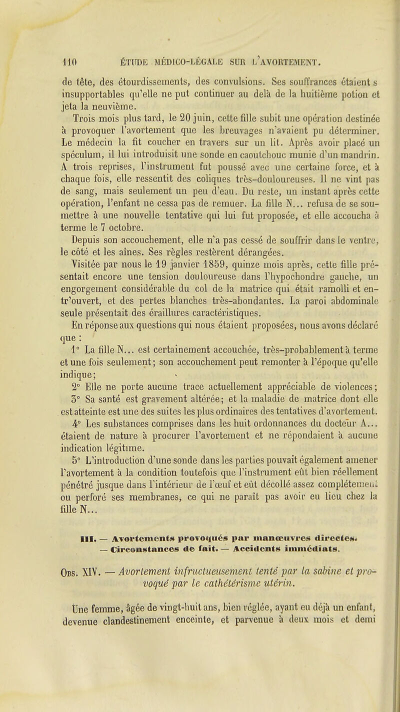 de lêle, des étourdissements, des convulsions. Ses soullranccs étaient s insupportables cpi'elle ne put continuer au delà de la huitième potion et jeta la neuvième. Trois mois plus tard, le 20 juin, cette fille subit une opération destinée à provoquer l'avortement que les breuvages n'avaient pu déterminer. Le médecin la fit coucher en travers sur un lit. Après avoir placé un spéculum, il lui introduisit une sonde en caoutchouc munie d'un mandrin. A trois reprises, l'instrument fut poussé avec une certaine force, et à chaque fois, elle ressentit des coliques très-douloureuses. 11 ne vint pas de sang, mais seulement un peu d'eau. Du reste, un instant après cette opération, l'enfant ne cessa pas de remuer. La fille N... refusa de se sou- mettre à une nouvelle tentative qui lui fut proposée, et elle accoucha à terme le 7 octobre. Depuis son accouchement, elle n'a pas cessé de souffrir dans le ventre, le côté et les aînés. Ses règles restèrent dérangées. Visitée par nous le 19 janvier 1859, quinze mois après, cette fille pré- sentait encore une tension douloureuse dans l'hypochondre gauche, un engorgement considérable du col de la matrice qui était ramolli et en- tr'ouvert, et des pertes blanches très-abondantes. La paroi abdominale seule présentait des éraiUures caractéristiques. En réponse aux questions qui nous étaient proposées, nous avons déclaré que : 1° La fille N... est certainement accouchée, très-probablement à terme et une fois seulement ; son accouchement peut remonter à l'époque qu'elle indique; 2° Elle ne porte aucune trace actuellement appréciable de violences ; 3° Sa santé est gravement altérée; et la maladie de matrice dont elle est atteinte est une des suites les plus ordinaires des tentatives d'avortemeiit. 4° Les substances comprises dans les huit ordonnances du docteur A... étaient de nature à procurer l'avortement et ne répondaient à aucune indication légitime. 5° L'introduction d'une sonde dans les parties pouvait également amener l'avortement à la condition toutefois que l'instrument eiit bien l'éellemenl pénétré jusque dans l'intérieur de l'œuf et eût décollé assez compléteuieiiL ou perforé ses membranes, ce qui ne paraît pas avoir eu lieu chez la fille N... III. — Avorteincnts provoiiiiés par inanœiivrc!^ directes» — Circoustnnces de l'ait. — Accident»!» iiuiuédiats. Obs. XIV. — Avortement infructueusement tenté par la sabine et pro- vogué par le cathétérismc utérin. Une femme, âgée de vingt-huit ans, bien réglée, ayant eu déjà un enfant, devenue clandestinement enceinte, et parvenue à deux mois et demi