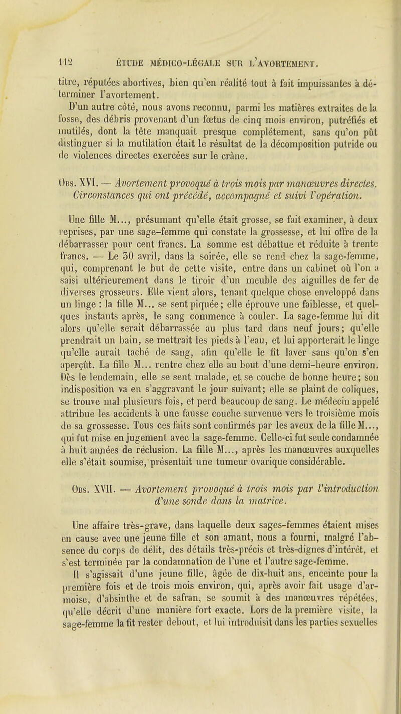 titre, réputées abortives, bien qu'en réalité tout à fait impuissantes à dé- leirniner Favortement. D un autre côté, nous avons reconnu, parmi les matières extraites de la lusse, des débris provenant d'un fœtus de cinq mois environ, putréfiés et mutilés, dont la tête manquait presque complètement, sans qu'on pût distinguer si la mutilation était le résultat de la décomposition putride ou de violences directes exercées sur le crâne. Obs. XVI. — Avorlemeni provoqué à trois mois par manœuvres directes. Circonstances qui ont précédé, accompagné et suivi Vopération. Une fille M..., présumant qu'elle était grosse, se fait examiner, à deux reprises, par une sage-femme qui constate la grossesse, et lui offre de la débarrasser pour cent francs. La somme est débattue et réduite à trente francs. — Le 30 avril, dans la soirée, elle se rend chez la sage-femme, qui, comprenant le but de cette visite, entre dans un cabinet où l'on a saisi ultérieurement dans le tiroir d'un meuble des aiguilles de fer de diverses grosseui's. Elle vient alors, tenant quelque chose enveloppé dans un linge : la fille M... se sent piquée; elle éprouve une faiblesse, et quel- ques instants api'ès, le sang commence à couler. La sage-femme lui dit alors qu'elle serait débarrassée au plus tard dans neuf jours; qu'elle prendrait un bain, se mettrait les pieds à l'eau, et lui apporterait le linge qu'elle aurait taché de sang, afin qu'elle le fit laver sans qu'on s'en aperçût. La fille M... rentre cliez elle au bout d'une demi-heure environ. Dès le lendemain, elle se sent malade, et se couche de bonne heure ; sou indisposition va en s'aggravant le jour suivant; elle se plaint de coliques, se trouve mal plusieurs fois, et perd beaucoup de sang. Le médecin appelé attribue les accidents h une fausse couche survenue vers le troisième mois de sa grossesse. Tous ces faits sont confirmés par les aveux delà fille M..., qui fut mise en jugement avec la sage-femme. Celle-ci fut seule condamnée à huit années de réclusion. La fille M..., après les manœuvres auxquelles elle s'était soumise, présentait une tumeur ovarique considérable. Obs. XVIl. — Avortement provoqué à trois mois par l'introduction d'une sonde dans la matrice. Une affaire très-grave, dans laquelle deux sages-femmes étaient mises en cause avec une jeune fille et son amant, nous a fourni, malgré l'ab- sence du corps de délit, des détails très-précis et très-dignes d'intérêt, et s'est terminée par la condamnation de l'une et l'autre sage-femme. Il s'agissait d'une jeune fille, âgée de dix-buit ans, enceinte pour la première fois et de trois mois environ, qui, après avoir fait usage d'ar- moise, d'absinthe et de safran, se soumit k des manœuvres répétées, qu'elle décrit d'une manière fort exacte. Lors de la première visite, la sa-e-femme la fit rester debout, et lui introduisit dans les parties sexuelles