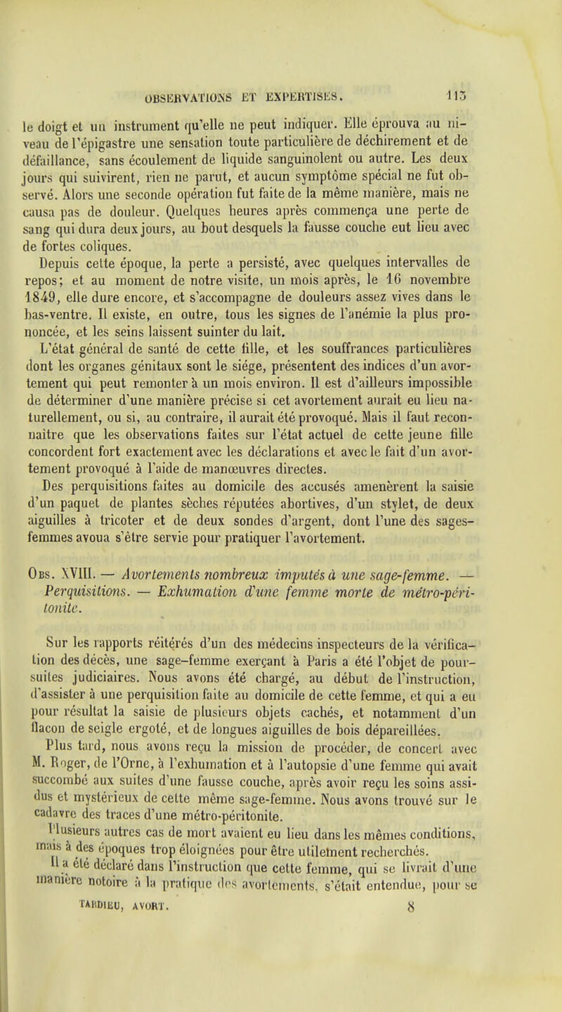 le doigt et iiii instruitient qu'elle ne peut indiquer. Elle éprouva au ni- veau del'épigastre une sensation toute particulière de déchirement et de défaillance, sans écoulement de liquide sanguinolent ou autre. Les deux jours qui suivirent, rien ne parut, et aucun symptôme spécial ne fut ob- servé. Alors une seconde opération fut faite de la même manière, mais ne causa pas de douleur. Quelques heures après commença une perte de sang qui dura deux jours, au bout desquels la fausse couche eut lieu avec de fortes coliques. Depuis celte époque, la perte a persisté, avec quelques intervalles de repos; et au moment de notre visite, un mois après, le 4G novembre 1849, elle dure encore, et s'accompagne de douleurs assez vives dans le bas-ventre. Il existe, en outre, tous les signes de l'anémie la plus pro- noncée, et les seins laissent suinter du lait. L'état général de santé de cette tille, et les souffrances particulières dont les organes génitaux sont le siège, présentent des indices d'un avor- tement qui peut remontera un mois environ. 11 est d'ailleurs impossible de déterminer d'une manière précise si cet avortement aurait eu lieu na- turellement, ou si, au contraire, il aurait été provoqué. Mais il faut recon- naître que les observations faites sur l'état actuel de cette jeune fille concordent fort exactement avec les déclarations et avec le fait d'un avor- tement provoqué à l'aide de manœuvres directes. Des perquisitions faites au domicile des accusés amenèrent la saisie d'un paquet de plantes sèches réputées abortives, d'un stylet, de deux aiguilles à tricoter et de deux sondes d'argent, dont l'une des sages- femmes avoua s'être servie pour pratiquer l'avortement. Obs. XVIII. — Avorleinenls nombreux imputés à une sage-femme. — Perquisitions. — Exhumation d'une femme morte de métro-péri- tonite. Sur les rapports réitérés d'un des médecins inspecteurs de la vérifica- tion des décès, une sage-femme exerçant à Paris a été l'objet de pour- suites judiciaires. Nous avons été chargé, au début de l'instruction, d'assister à une perquisition faite au domicile de cette femme, et qui a eu pour résultat la saisie de plusieurs objets cachés, et notamment d'un flacon de seigle ergoté, et de longues aiguilles de bois dépareillées. Plus tard, nous avons reçu la mission de procéder, de concert avec M. Roger, de l'Orne, à l'exhumation et à l'autopsie d'une femme qui avait succombé aux suites d'une fausse couche, après avoir reçu les soins assi- dus et mystérieux de cette même sage-femme. Nous avons trouvé sur le cadavre des traces d'une métro-péritonite. Plusieurs autres cas de mort avaient eu lieu dans les mêmes conditions, mais à des époques trop éloignées pour être utilelnent recherchés. li a clé déclaré dans Pinstruclion que cette femme, qui se livrait d'une manière notoire à la pratique (l(>s avorlenicnts. s'était entendue, pour se TAKDlliU, AVORT.