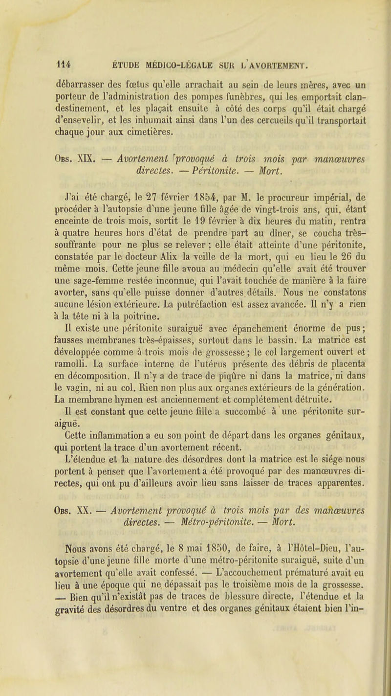 débarrasser des fœtus qu'elle arrachait au sein de leurs mères, avec un porteur de Tadministration des pompes funèbres, qui les emportait clan- destinement, et les plaçait ensuite à côté des corps qu'il était chargé d'ensevelir, et les inhumait ainsi dans l'un des cercueils qu'il transportait chaque jour aux cimetières. Obs. XIX. — Avortement ^provoqué à trois mois par manœuvres directes. — Péritonite. — Mort. J'ai été chargé, le 27 février 1854, par M. le procureur impérial, de procéder à l'autopsie d'une jeune fille âgée de vingt-trois ans, qui, étant enceinte de trois mois, sortit le 19 février à dix heures du matin, rentra à quatre heures hors d'état de prendre part au dîner, se coucha très- souffrante pour ne plus se relever ; elle était atteinte d'une péritonite, constatée par le docteur Alix la veille de la mort, qui eu lieu le 26 du même mois. Cette jeune fille avoua au imédecin qu'elle avait été trouver une sage-femme restée inconnue, qui l'avait touchée de manière à la faire avorter, sans qu'elle puisse donner d'autres détails. Nous ne constatons aucune lésion extérieure. La putréfaction est assez avancée. 11 n'y a rien à la tète ni à la poitrine. Il existe une péritonite suraiguë avec épanchement énorme de pus ; fausses membranes tiès-épaisses, surtout dans le bassin. La matrice est développée comme à trois mois de grossesse ; le col largement ouvert et ramolli. La surface interne de l'utérus présente des débris de placenta en décomposition. Il n'y a de trace de piqûre ni dans la matrice, ni dans le vagin, ni au col. Rien non plus aux organes extérieurs de la génération. La membrane hymen est anciennement et complètement détruite. Il est constant que cette jeune fille a succombé à une péritonite sur- aiguë. Cette inflammation a eu son point de départ dans les organes génitaux, qui portent la trace d'un avortement récent. L'étendue et la nature des désordres dont la matrice est le siège nous portent à penser que l'avortement a été provoqué par des manœuvres di- rectes, qui ont pu d'ailleurs avoir lieu sans laisser de traces apparentes. Obs. XX. — Avortement provoqué à trois mois par des manœuvres directes. — Métro-péritonite. — Mort. Nous avons été chargé, le 8 mai 1850, de faire, à l'Hôtel-Dieu, l'au- topsie d'une jeune fille morte d'une métro-péritonite suraiguë, suite d'un avortement qu'elle avait confessé. — L'accouchement prématuré avait eu lieu à une époque qui ne dépassait pas le troisième mois de la grossesse. Bien qu'il n'existât pas de traces de blessure directe, l'étendue et la gravité des désordres du ventre et des organes génitaux étaient bien l'in-