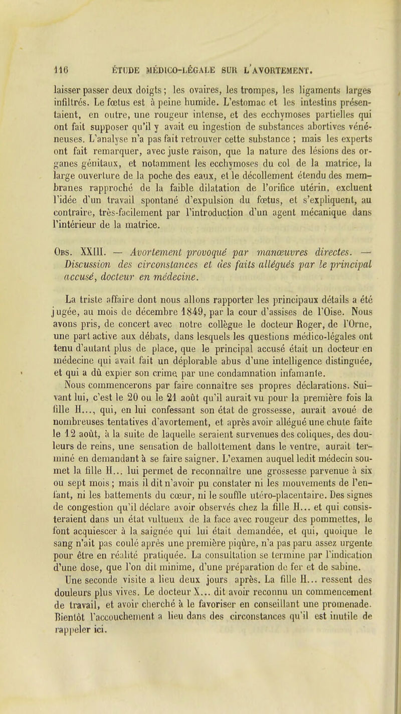 laisser passer deux doigts ; les ovaires, les trompes, les ligaments larges infiltrés. Le fœtus est à peine humide. L'estomac et les intestins présen- taient, en outre, une rougeur intense, et des ecchymoses partielles qui ont fait supposer qu'il y avait eu ingestion de suhstances abortives véné- neuses. L'analyse n'a pas fait retrouver cette substance ; mais les experts ont fait remarquer, avec juste raison, que la nature des lésions des or- ganes génitaux, et notamment les ecchymoses du col de la matrice, la large ouverture de la poche des eaux, et le décollement étendu des mem- branes rapproché de la faible dilatation de l'orifice utérin, excluent l'idée d'un travail spontané d'expulsion du fœtus, et s'expliquent, au contraire, très-facilement par l'introduction d'un agent mécanique dans l'intérieur de la matrice. Obs. XXIII. — Avortement provoqué par manœuvres directes. — Discussion des circonslances et des faits allégués par le principal accusé, docteur en médecine. La triste affaire dont nous allons rapporter les principaux détails a été jugée, au mois de décembre 1849, par la cour d'assises de l'Oise. Nous avons pris, do concert avec notre collègue le docteur Roger, de l'Orne, une part active aux débats, dans lesquels les questions médico-légales ont tenu d'autant plus de place, que le principal accusé était un docteur en médecine qui avait fait un déplorable abus d'une intelligence distinguée, et qui a dû expier son crime par une condamnation infamante. Nous commencerons par faire connaître ses propres déclarations. Sui- vant lui, c'est le 20 ou le 21 août qu'il aurait vu pour la première fois la fille H..., qui, en lui confessant son état de grossesse, aurait avoué de nombreuses tentatives d'avortement, et après avoir allégué une chute faite le 12 août, à la suite de laquelle seraient survenues des coliques, des dou- leurs de reins, une sensation de ballottement dans le ventre, aurait ter- miné en demandant à se faire saigner. L'examen auquel ledit médecin sou- met la fille H... lui permet de reconnaître une grossesse parvenue à six ou sept mois ; mais il dit n'avoir pu constater ni les mouvements de l'en- l'ant, ni les battements du cœur, ni le souffle utéro-placentaire. Des signes de congestion qu'il déclare avoir observés chez la fille H.,, et qui consis- teraient dans un état vultueux de la face avec rougeur des pommettes, le font acquiescer à la saignée qui lui était demandée, et qui, quoique le sang n'ait pas coulé après une première piqûre, n'a pas paru assez urgente pour être en réalité pratiquée. La consultation se termine par l'indication d'une dose, que l'on dit minime, d'une pi'éparation de fer et de sabine. Une seconde visite a lieu deux jours après. La fille H... ressent des douleurs plus vives. Le docteur X... dit avoir reconnu un commencement de travail, et avoir cherché k le favoriser en conseillant une promenade. Bientôt l'accouchenient a lieu dans des circonstances qu'il est inutile de rappeler ici.