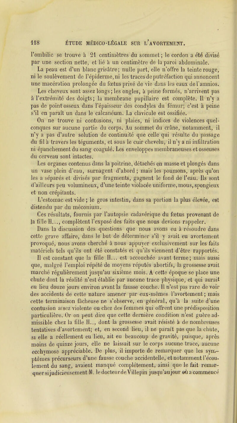 l'ombilic se trouve à 21 centimètres du sommet ; le cordon a été divisé par une section nette, et lié à un centimètre de la paroi abdominale. La peau est d'un blanc grisâtre; nulle part, elle n'offre la teinte rouge, ni le soulèvement de répiderme,ni les traces de putréfaction qui annoncent ime macération prolongée du fœtus privé de vie dans les eaux de l'amnios. Les cheveux sont assez longs; les ongles, à peine formés, n'arrivent pas à l'extrémité des doigts; la membrane pupillaire est complète. Il n'y a pas de point osseux dans l'épaisseur des condyles du fémur: c'est à peine s'il en paraît un dans le calcanéum. La clavicule est ossifiée. On ne trouve ni contusions, ni plaies, ni indices de violences quel- conques sur aucune partie du corps. Au sommet du crâne, notamment, il n'y a pas d'autre solution de continuité que celle qui résulte du passage du fil à travers les téguments, et sous le cuir chevelu, il n'y a ni infiltration ni épanchement du sang coagulé. Les enveloppes membraneuses et osseuses du cerveau sont intactes. Les organes contenus dans la poitrine, détachés en masse et plongés dans un vase plein d'eau, surnagent d'abord; mais les poumons, après qu'on les a séparés et divisés par fragments, gagnent le fond de l'eau. Ils sont d'ailleurs peu volumineux, d'une teinte violacée uniforme, mous, spongieux et non crépitants. L'estomac est vide ; le gros mtcstin, dans sa portion la plus élevée, est distendu par du méconium. Ces résultats, fournis par l'autopsie cadavérique du fœtus provenant de la fille H..., complètent l'exposé des faits que nous devions rappeler. Dans la discussion des questions que nous avons eu à résoudre dans cette grave affaire, dans le but de déterminer s'il y avait eu avortement provoqué, nous avons cherché à nous appuyer exclusivement sur les faits matériels tels qu'ils ont été constatés et qu'ils viennent d'être rapportés. Il est constant que la fille H... est accouchée avant terme; mais aussi que, malgré l'emploi répété de moyens réputés abortifs, la grossesse avait marché réguhèrement jusqu'au sixième mois. À cette époque se place une chute dont la réalité n'est établie par aucune trace physique, et qui aurait eu lieu douze jours environ avant la fausse couche. Il n'est pas rare de voir des accidents de cette nature amener par eux-mêmes l'avortement ; mais cette terminaison fâcheuse ne s'observe, en général, qu'à la suite d'une contusion assez violente ou chez des femmes qui offrent une prédisposition particulière. Or on peut dire que cette dernière condition n'est guère ad- missible chez la fille H.., dont la grossesse avait résisté à de nombreuses tentatives d'avortement; et, en second lieu, il ne parait pas que la chute, si elle a réellement eu lieu, ait eu beaucoup de gravité, puisque, après moins de quinze jours, elle ne laissait sur le corps aucune trace, aucune ecchymose appréciable. De plus, il importe de remarquer que les sym- ptômes précurseurs d'une fausse couche accidentelle, et notamment l'écou- lement du sang, avaient manqué complètement, ainsi que le fait remar- quer si judicieusement M. le docteur de Villepin jusqu'aujour oîi a commencé