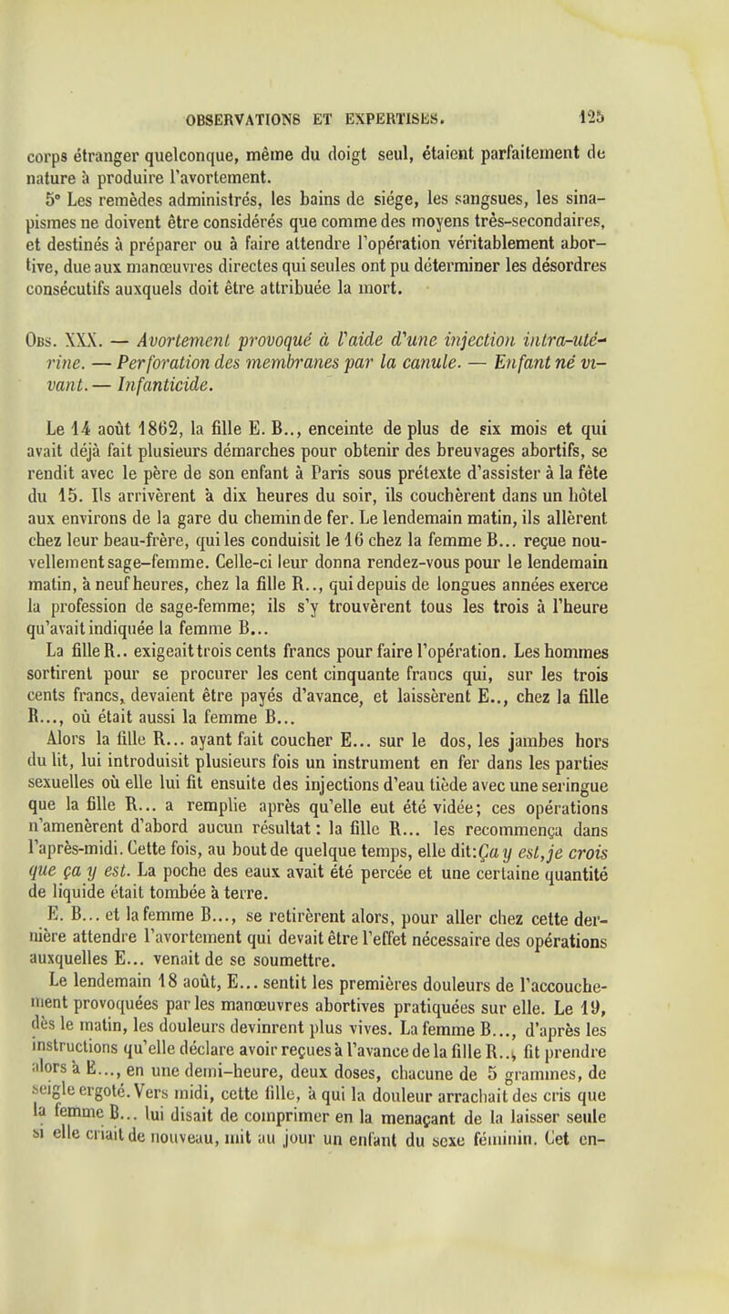 corps étranger quelconque, même du doigt seul, étaient parfaitement de nature à produire ravortement. 5' Les remèdes administrés, les bains de siège, les sangsues, les sina- pismes ne doivent être considérés que comme des moyens très-secondaires, et destinés à préparer ou à faire attendre Topération véritablement abor- tive, due aux manœuvres directes qui seules ont pu déterminer les désordres consécutifs auxquels doit être attribuée la mort. Obs. XXX. — Avortement provoqué à Vaide d'une injection intra-uté- rine. — Perforation des membranes par la canule. — Enfant né vi- vant.— Infanticide. Le 14 août 1862, la fille E. B.., enceinte de plus de six mois et qui avait déjà fait plusieurs démarches pour obtenir des breuvages abortifs, se rendit avec le père de son enfant à Paris sous prétexte d'assister à la fête du 15. Ils arrivèrent à dix heures du soir, ils couchèrent dans un hôtel aux environs de la gare du chemin de fer. Le lendemain matin, ils allèrent chez leur beau-frère, qui les conduisit le 16 chez la femme B... reçue nou- vellement sage-femme. Celle-ci leur donna rendez-vous pour le lendemain matin, à neuf heures, chez la fille R.., qui depuis de longues années exerce la profession de sage-femme; ils s'y trouvèrent tous les trois à l'heure qu'avait indiquée la femme B... La fille R.. exigeait trois cents francs pour faire l'opération. Les hommes sortirent pour se procurer les cent cinquante francs qui, sur les trois cents francs, devaient être payés d'avance, et laissèrent E.,, chez la fille R..., où était aussi la femme B... Alors la fille R... ayant fait coucher E... sur le dos, les jambes hors du lit, lui introduisit plusieurs fois un instrument en fer dans les parties sexuelles où elle lui fit ensuite des injections d'eau tiède avec une seringue que la fille R... a remplie après qu'elle eut été vidée; ces opérations n'amenèrent d'abord aucun résultat: la fille R... les recommença dans l'après-midi. Cette fois, au bout de quelque temps, elle diV.Çay est, je crois que ça tj est. La poche des eaux avait été percée et une certaine quantité de liquide était tombée à terre. E. B... et lafemme B..., se retirèrent alors, pour aller chez cette der- nière attendre l'avortement qui devait être l'effet nécessaire des opérations auxquelles E... venait de se soumettre. Le lendemain 18 août, E... sentit les premières douleurs de l'accouche- ment provoquées parles manœuvres abortives pratiquées sur elle. Le 19, dès le matin, les douleurs devinrent plus vives. La femme B..., d'après les instructions qu'elle déclare avoir reçues à l'avance de la fille R fit prendre iilors à E..., en une demi-heure, deux doses, chacune de 5 grammes, de seigle ergoté. Vers midi, celte fille, a qui la douleur arrachait des cris que la femme B... lui disait de comprimer en la menaçant de la laisser seule SI elle cnail de nouveau, mit au jour un enfant du sexe féminin. Cet en-