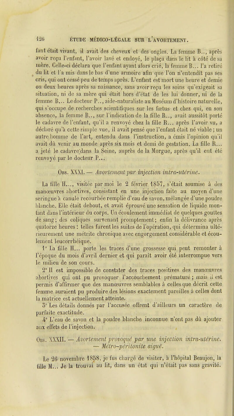 Tant était vivant, il avait des cheveux et des ongles. La femme B.., après avoir reçu l'enfant, l'avoir lavé et endoyé, le plaça dans le lit à côté de sa mère. Celle-ci déclara que l'enfant ayant alors crié, la femme B... l'a retiré ^ du lit et Ta mis dans le bas d'une armoire afin que Ton n'entendît pas ses cris, qui ont cessé peu de temps après. L'enfant est mort une heure et demie ou deux heures après sa naissance, sans avoir reçu les soins qu'exigeait sa situation, ni de sa mère qui était hors d'état de les lui donner, ni de la femme B... Ledocteur P.., aide-naturaliste au Muséum d'histoire naturelle, qui s'occupe de recherches scientifiques sur les fœtus et chez qui, en son absence, la femme B.., sur l'indication de la fille R,., avait aussitôt porté le cadavre de l'enfant, qu'il a renvoyé chez la fille R... après l'avoir vu, a déclaré qu'à cette simple vue, il avait pensé que l'enfant était né viable ; un autre homme de l'art, entendu dans l'instruction, a émis l'opinion qu'il avait dù venir au monde après six mois et demi de gestation. La fille R... a jeté le cadavre;dans la Seine, auprès de la Morgue, après qu'il eut été renvoyé par le docteur P... Obs. XXXI. — Avortement par injection intra-utérine. La fille H..., visitée par moi le 2 février 1857, s'était soumise à des manœuvres abortives, consistant en une injection faite au moyen d'une seringue à canule recourbée remplie d'eau de savon, mélangée d'une poudre l)lanche. Elle était debout, et avait éprouvé une sensation de liquide mon- tant dans l'intérieur du corps. Un écoulement immédiat de quelques gouttes de sang; des coliques survenant promptement; enfin la délivrance après ijuatorze heures ; telles furent les suites de l'opération, qui détermina ulté- rieurement une métrite chronique avec engorgement considérable et écou- lement leucorrhéique. 1° La fille H... porte les traces d'une grossesse qui peut remonter à l'époque du mois d'avril dernier et qui paraît avoir été interrompue vers le milieu de son cours. 2° Il est impossible de constater des traces positives des manœuvres abortives qui ont pu provoquer l'accouchement prématuré ; mais il est permis d'affirmer que des manœuvres semblables à celles que décrit cette femme auraient pu produire des lésions exactement pareilles à celles dont la matrice est actuellement atteinte. 3° Les détails donnés par l'accusée offrent d'ailleurs un caractère de parfaite exactitude. A L'eau de savon et la poudre blanche inconnue n'ont pas dù ajouter aux effets de l'injection» Obs. XXXIL — Avortement provoqué par une injection inlra-utéi'ine, — Métro-péritonite aiguë. Le 20 novembre 1858, je fus chargé de visiter, à l'hôpital Beaujon, la lille M... Je la trouvai au lit, dans un état qui n'était pas sans gravité.