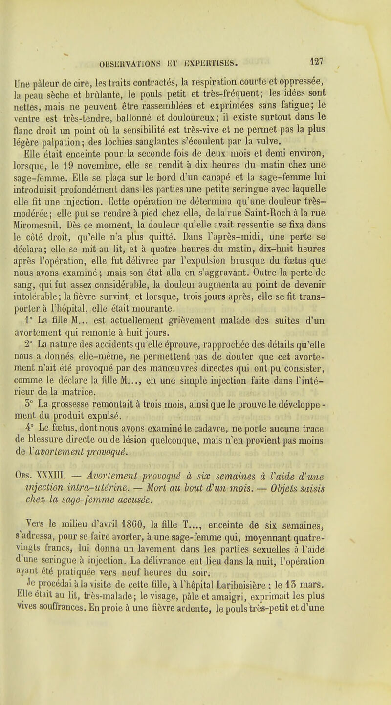 Une pâleur de cire, les traits contractés, la respiration courte et oppressée, la peau sèche et brûlante, le pouls petit et très-fréquent; les idées sont nettes, mais ne peuvent être rassemblées et exprimées sans fatigue; le ventre est très-tendre, ballonné et douloureux; il existe surtout dans le flanc droit un point où la sensibilité est très-vive et ne permet pas la plus légère palpation; des lochies sanglantes s'écoulent par la vulve. Elle était enceinte pour la seconde fois de deux mois et demi environ, lorsque, le 19 novembre, elle se rendit à dix heures du matin chez une sage-femme. Elle se plaça sur le bord d'un canapé et la sage-femme lui introduisit profondément dans les parties une petite seringue avec laquelle elle fit une injection. Cette opération ne détermina qu'une douleur très- modérée; elle put se rendre à pied chez elle, de la rue Saint-Roch à la rue Miromesnil. Dès ce moment, la douleur qu'elle avait ressentie se fixa dans le côté droit, qu'elle n'a plus quitté. Dans l'après-midi, une perte se déclara; elle se mit au lit, et à quatre heures du matin, dix-huit heures après l'opération, elle fut délivrée par l'expulsion brusque du fœtus que nous avons examiné; mais son état alla en s'aggravant. Outre la perte de sang, qui fut assez considérable, la douleur augmenta au point de devenir intolérable; la fièvre survint, et lorsque, trois jours après, elle se fit trans- porter à l'hôpital, elle était mourante. 1° La fille M... est actuellement grièvement malade des suites d'un avortement qui remonte à huit jours. 2° La nature des accidents qu'elle éprouve, rapprochée des détails qu'elle nous a donnés elle-même, ne permettent pas de douter que cet avorte- ment n'ait été provoqué par des manoeuvres directes qui ont pu consister, comme le déclare la fdle M..., en une simple injection faite dans l'inté- rieur de la matrice. 3° La grossesse remontait à trois mois, ainsi que le prouve le développe - ment du produit expulsé. 4° Le fœtus, dont nous avons examiné le cadavre, ne porte aucune trace de blessure directe ou de lésion quelconque, mais n'en provient pas moins de Vavortement provoqué. Obs. XXXIIL — Avortement provoqué à six semaines à Vaide d'une injection intra-utérine. — Mort au bout d'un mois. — Objets saisis chez la sage-femme accusée. Vefs le milieu d'avril 1860, la fille T..., enceinte de six seraainesi s'adressa, pour se faire avorter, à une sage-femme qui, moyennant quatre- vingts francs, lui donna un lavement dans les parties sexuelles à l'aidé d'une seringue à injection. La délivrance eut lieu dans la nuit, l'opération ayant été pratiquée vers neuf heures du soir. ■le procédai à la visite de cette fille, à l'hôpital Lariboisière : le 15 mars. Elle était au lit, très-malade; le visage, pâle et amaigri, exprimait les plus Vives souflrances. En proie à une fièvre ardente, le pouls très-petit et d'une