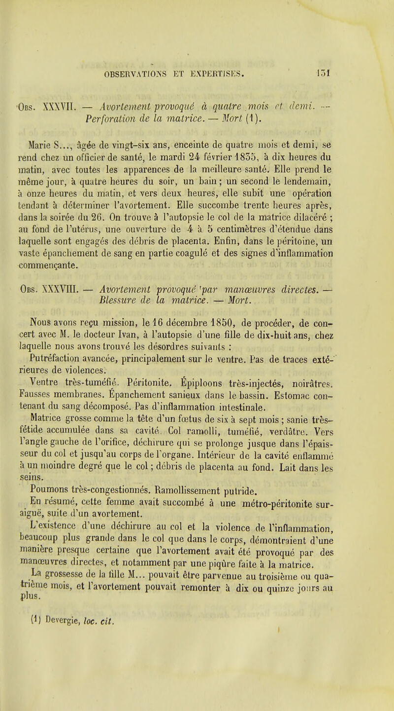 Obs. XXXVIl. — Avortement provoque à quatre mois rt. demi. ■■- Perforation de la matrice. — 3!ort (1). Marie S..., âgée de vingt-six ans, enceinte de quatre mois et demi, se rend chez un officier de santé, le mardi 24 février 1835, à dix heures du matin, avec toutes les apparences de la meilleure santé. Elle prend le même jour, à quatre heures du soir, un bain; un second le lendemain, à onze heures du matin, et vers deux heures, elle subit une opération tendant à déterminer l'avortement. Elle succombe trente heures après, dans la soirée du 26. On trouve à l'autopsie le col de la matrice dilacéré ; au fond de l'utérus, une ouverture de 4 à 5 centimètres d'étendue dans laquelle sont engagés des débris de placenta. Enfin, dans le péritoine, un vaste épanchement de sang en partie coagulé et des signes d'inflammation commençante. Obs. XXXVni. — Avortement provoqué 'par manœuvres directes. — Blessure de la matrice. — Mort. Nous avons reçu mission, le 16 décembre 1850, de procéder, de con- cert avec M. le docteur Ivan, à l'autopsie d'une fille de dix-huit ans, chez laquelle nous avons trouvé les désordres suivants : Putréfaction avancée, principalement sur le ventre. Pas de traces exté- rieures de violences. Ventre très-tuméfié. Péritonite, Épiploons très-injectés, noirâtres. Fausses membranes. Épanchement sanieux dans le bassin. Estomac con- tenant du sang décomposé. Pas d'inflammation intestinale. Matrice grosse comme la tête d'un fœtus de six à sept mois ; sanie très- fétide accumulée dans sa cavité. Col raraolb', tuméfié, verdâtre. Vers l'angle gauche de l'orifice, déchirure qui se prolonge jusque dans Pépais- seur du col et jusqu'au corps de l'organe. Intérieur de la cavité enflammé à un moindre degré que le col ; débris de placenta au fond. Lait dans les seins. Poumons très-congestionnés. RamoUissement putride. En résumé, cette femme avait succombé à une métro-péritonite sur- aiguë, suite d'un avortement. L'existence d'une déchirure au col et la violence de Pinflammation, beaucoup plus grande dans le col que dans le corps, démontraient d'une manière presque certaine que l'avortement avait été provoqué par des manœuvres directes, et notamment par une piqûre fiiite à la matrice. La grossesse de la fille M... pouvait être parvenue au troisième ou qua- trième mois, et l'avortement pouvait remonter à dix ou quinze jours au plus. (1) Devergie, loc. cit.