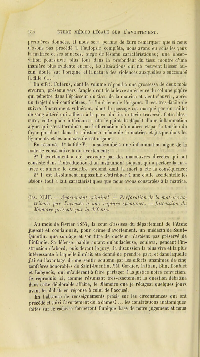 premières données. Il nous sera permis de faire remarquer que si nous n'avons pas procédé à l'autopsie complète, nous avons eu sous les yeux la matrice et ses annexes, siège de lésions caractéristiques; une obser- vation jmursuivie plus loin dans la profondeur du tissu montre d'une manière plus évidente encore, Ks altérations qui ne peuvent laisser au- cun doute sur l'origine et la nature des violences auxquelles a succombé la fille V... En effet, l'utérus, dont le volume répond à une grossesse de deux mois environ, présente vers l'angle droit de la lèvre antérieure du col une piqûre qui pénètre dans l'épaisseur du tissu de la matrice et vient s'ouvrir, après un trajet de 4 centimètres, à l'intérieur de l'organe. Il est très-facile de suivre l'instrument vulnérant, dont le passage est marqué par un caillot (le sang altéré qui adhère à la paroi du tissu utérin traversé. Cette bles- sure, cette plaie intérieure a été le point de départ d'une inflammation aiguë qui s'est terminée par la formation d'un abcès et par la tension du foyer purulent dans la substance même de la matrice et jusque dans les ligaments et les annexes de cet organe. En résumé, 1° la fille V... a succombé à une inflammation aiguë de la matrice consécutive à un avortement ; 2° L'avortement a été provoqué par des manœuvres directes qui ont consisté dans l'introduction d'un instrument piquant qui a perloré la ma- trice et amené le désordre profond dont la mort a été la conséquence; 3° Il est absolument impossible d'attribuer à une chute accidentelle les lésions tout à fait caractéristiques que nous avons constatées à la matrice. Obs. XLIII. —Avortement criminel. — Perforation de la matrice at- tribuée par Vaccusée à une rupture spontanée. — Discussion du Mémoire présenté par la défense. Au mois de février 1857, la cour d'assises du département de l'Aisne jugeait et condamnait, pour crime d'avortement, un médecin de Saint- Quentin, que son âge et son titre de docteur n'avaient pas préservé de l'infamie. Sa défense, habile autant qu'audacieuse, souleva, pendant l'in- struction d'abord, puis devant le jury, la discussion la plus vive et la plus intéressante à laquelle il m'ait été donné de prendre part, et dans laquelle j'ai eu l'avantage de me sentir soutenu par les efforts unanimes de cinq confrères honorables de Saint-Quentin, MM. Cordier, Cattiau, Blin, Doublet et Lobgeois, qui m'aidèrent à faire partager à la justice notre conviction. Je reproduis ici, comme résumant très-exactement la question débattue dans celte déplorable affaire, le Mémoire que je rédigeai quelques jours avant les débats en réponse à celui de l'accusé. En l'absence de renseignements précis sur les circonstances qui ont précédé et suivi l'avortement de la dame G..., les constatations anatomiques faites sur le cadavre formeront l'unique base de notre jugement et nous-