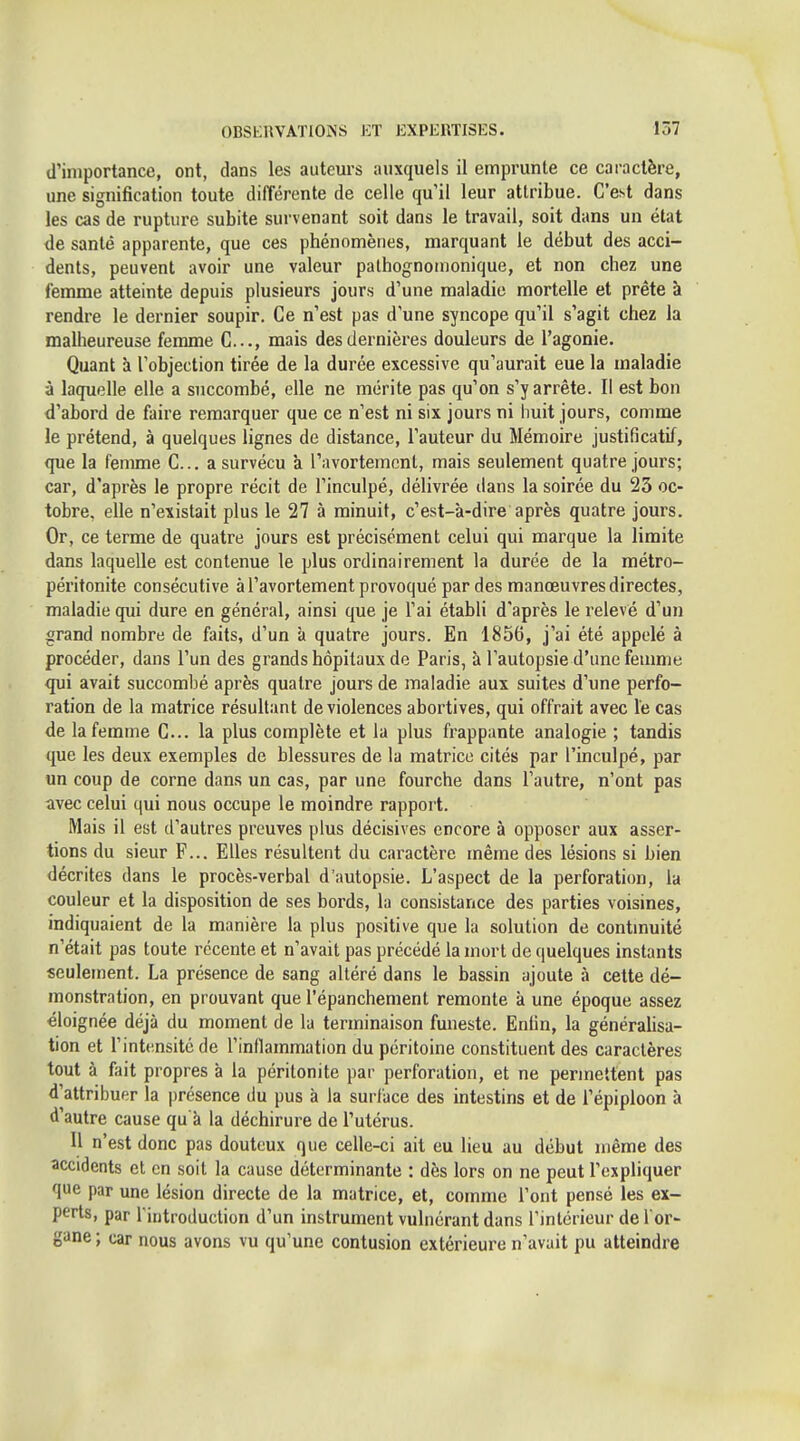 (l'importance, ont, dans les auteurs auxquels il emprunte ce caractère, une signification toute différente de celle qu'il leur attribue. C'est dans les cas de rupture subite survenant soit dans le travail, soit dans un état de santé apparente, que ces phénomènes, marquant le début des acci- dents, peuvent avoir une valeur pathognonionique, et non chez une femme atteinte depuis plusieurs jours d'une maladie mortelle et prête à rendre le dernier soupir. Ce n'est pas d'une syncope qu'il s'agit chez la malheureuse femme C..., mais des dernières douleurs de l'agonie. Quant à l'objection tirée de la durée excessive qu'aurait eue la maladie à laquelle elle a succombé, elle ne mérite pas qu'on s'y arrête. Il est bon d'abord de faire remarquer que ce n'est ni six jours ni huit jours, comme le prétend, à quelques lignes de distance, l'auteur du Mémoire justificatif, que la femme C... a survécu à l'avortement, mais seulement quatre jours; car, d'après le propre récit de l'inculpé, délivrée dans la soirée du 23 oc- tobre, elle n'existait plus le 27 à minuit, c'est-à-dire après quatre jours. Or, ce terme de quatre jours est précisément celui qui marque la limite dans laquelle est contenue le plus ordinairement la durée de la métro- péritonite consécutive à l'avortement provoqué par des manœuvres directes, maladie qui dure en général, ainsi que je l'ai établi d'après le relevé d'un grand nombre de faits, d'un à quatre jours. En 1856, j'ai été appelé à procéder, dans l'un des grands hôpitaux de Paris, à l'autopsie d'une feumie qui avait succombé après quatre jours de maladie aux suites d'une perfo- ration de la matrice résultant de violences abortives, qui offrait avec le cas de la femme C... la plus complète et la plus frappante analogie ; tandis que les deux exemples de blessures de la matrice cités par l'inculpé, par un coup de corne dans un cas, par une fourche dans l'autre, n'ont pas avec celui qui nous occupe le moindre rappoi t. Mais il est d'autres preuves plus décisives encore à opposer aux asser- tions du sieur F... Elles résultent du caractère même des lésions si bien décrites dans le procès-verbal d'autopsie. L'aspect de la perforation, la couleur et la disposition de ses bords, la consistance des parties voisines, indiquaient de la manière la plus positive que la solution de contmuité n'était pas toute récente et n'avait pas précédé la mort de quelques instants seulement. La présence de sang altéré dans le bassin ajoute à cette dé- monstration, en prouvant que l'épanchement remonte à une époque assez éloignée déjà du moment de la terminaison funeste. Enlin, la généraUsa- tion et l'intensité de rinllammation du péritoine constituent des caractères tout à fait propres à la péritonite par perforation, et ne permettent pas d'attribuer la présence du pus à la surface des intestins et de l'épiploon à d'autre cause qu'à la déchirure de l'utérus. Il n'est donc pas douteux que celle-ci ait eu lieu au début même des accidents et en soit la cause déterminante : dès lors on ne peut l'expliquer que par une lésion directe de la matrice, et, comme l'ont pensé les ex- perts, par l iritroduction d'un instrument vulnérant dans l'intérieur de i'or- gane ; car nous avons vu qu'une contusion extérieure n'avait pu atteindre