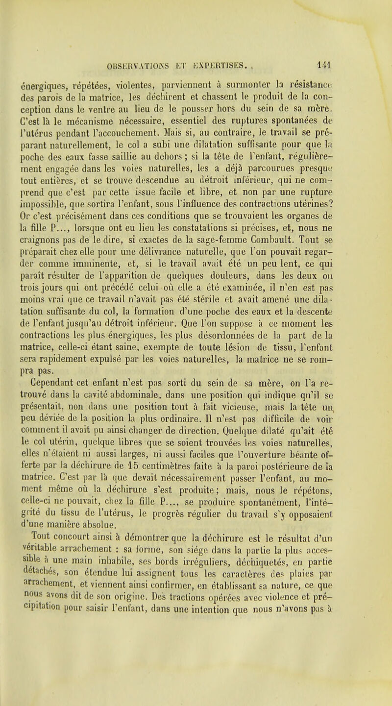 énergiques, répétées, violentes, parviennent à sunnonler la résistance des parois de la matrice, les déchirent et chassent le produit de la con- ception dans le ventre au lieu de le pousser hors du sein de sa mère. C'est là le mécanisme nécessaire, essentiel des ruptures spontanées de l'utérus pendant l'accouchement. Mais si, au contraire, le travail se pré- parant naturellement, le col a subi une dilatiition suffisante pour que la poche des eaux fasse saillie au dehors ; si la tête de l'enfant, régulière- ment engagée dans les voies naturelles, les a déjà parcourues presque tout entières, et se trouve descendue au détroit inférieur, qui ne com- prend que c'est par cette issue facile et libre, et non par une rupture impossible, que sortira l'enfant, sous l'influence des contractions utérines? Or c'est précisément dans ces conditions que se trouvaient les organes de la fille P..., lorsque ont eu lieu les constatations si précises, et, nous ne craignons pas de le dire, si exactes de la sage-femme Combault. Tout se préparait chez elle pour une délivrance naturelle, que l'on pouvait regar- der comme imminente, et, si le travail avait été un peu lent, ce qui paraît résulter de l'apparition de quelques douleurs, dans les deux ou trois jours qui ont précédé celui où elle a été examinée, il n'en est pas moins vrai que ce travail n'avait pas été stérile et avait amené une dila- tation suffisante du col, la formation d'une poche des eaux et la descente de l'enfant jusqu'au détroit inférieur. Que l'on suppose à ce moment les contractions les plus énergiques, les plus désordonnées de la part de la matrice, celle-ci étant saine, exempte de toute lésion de tissu, l'enfant sera rapidement expulsé par les voies naturelles, la matrice ne se rom- pra pas. Cependant cet enfant n'est pas sorti du sein de sa mère, on l'a re- trouvé dans la cavité abdominale, dans une position qui indique qu'il se présentait, non dans une position tout à fait vicieuse, mais la tête un, peu déviée de la position la plus ordinaire. 11 n'est pas difficile de voir comment il avait pu ainsi changer de direction. Quelque dilaté qu'ait été le col utérin, quelque libres que se soient trouvées les voies naturelles, elles n'étaient ni aussi larges, ni aussi faciles que l'ouverture béante of- ferte par la déchirure de 15 centimètres faite à la paroi postérieure de la matrice. C'est par là que devait nécessaiiement passer l'enfant, au mo- ment même où la déchirure s'est produite; mais, nous le répétons, celle-ci ne pouvait, chez la fille P.,,, se produire spontanément, l'inté- grité du tissu de l'utérus, le progrès régulier du travail s'y opposaient d'une manière absolue. Tout concourt ainsi à démontrer que la déchirure est le résultat d'un véritable arrachement : sa l'orme, son siège dans la partie la plus acces- sible à une main inhabile, ses bords irréguliers, déchiquetés, en partie détachés, son étendue lui assignent tous les caractères des plaies par arrachement, et viennent ainsi confirmer, en établissant sa nature, ce que nous avons dit de son origine. Des tractions opérées avec violence et pré- cipitation pour saisir l'enfant, dans une intention que nous n'avons pas à