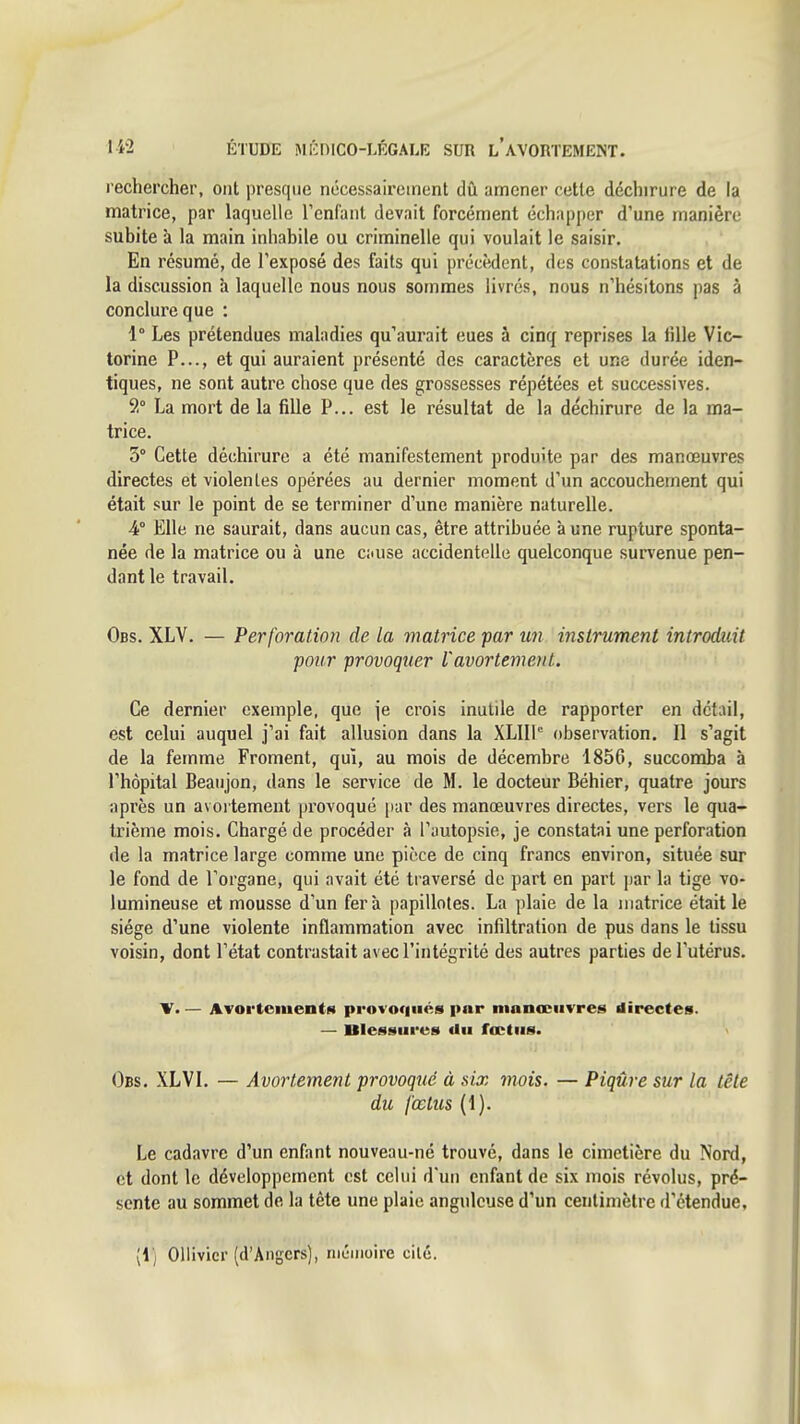 l echercher, ont presque nécessairement dû amener cette déchirure de la matrice, par laquelle l'enfant devait forcément échapper d'une manière subite à la main inhabile ou criminelle qui voulait le saisir. En résumé, de l'exposé des faits qui précèdent, des constatations et de la discussion à laquelle nous nous sommes livrés, nous n'hésitons pas à conclure que : 1° Les prétendues maladies qu'aurait eues à cinq reprises la iille Vic- torine P..., et qui auraient présenté des caractères et une durée iden- tiques, ne sont autre chose que des grossesses répétées et successives. 9° La mort de la fille P... est le résultat de la déchirure de la ma- trice. 5° Cette déchirure a été manifestement produite par des manœuvres directes et violentes opérées au dernier moment d'un accouchement qui était sur le point de se terminer d'une manière naturelle. 4° Elle ne saurait, dans aucun cas, être attribuée aune rupture sponta- née de la matrice ou à une c;iuse accidentelle quelconque sun'enue pen- dant le travail. Obs. XLV, — Perforation de la matrice par un instrument introduit pour provoquer Vavortement. Ce dernier exemple, que je crois inutile de rapporter en détail, est celui auquel j'ai fait allusion dans la XLIll observation. Il s'agit de la femme Froment, qui, au mois de décembre 1856, succomba à l'hôpital Beaujon, dans le service de M. le docteur Béhier, quatre jours après un avoi tement provoqué par des manœuvres directes, vers le qua- trième mois. Chargé de procéder à l'autopsie, je constatai une perforation de la matrice large comme une pièce de cinq francs environ, située sur le fond de l'organe, qui avait été traversé de part en part jjar la tige vo- lumineuse et mousse d'un fera papillotes. La plaie de la matrice était le siège d'une violente inflammation avec infiltration de pus dans le tissu voisin, dont l'état contrastait avec l'intégrité des autres parties de l'utérus, V< — ATOi'tementH provoqués par manœuvres directes. — Ulessures <iu fœtus. Obs. XLVL — Avortement provoqué à six mois. — Piqûre sur la tête du fœtus (1). Le cadavre d'un enfant nouveau-né trouvé, dans le cimetière du Nord, et dont le développement est celui d'un enfant de six mois révolus, pré- sente au sommet de la tête une plaie anguleuse d'un centimètre d'étendue, [i] Oliivicr (d'Angers), mémoire cilé.