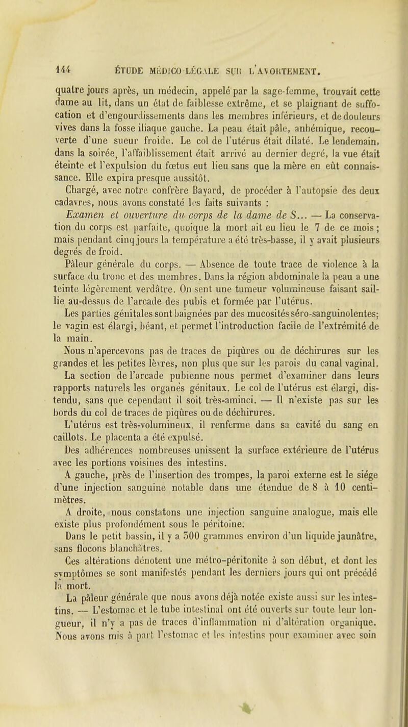 m ÉTUDE MKDICO Ll'XALE SL'l! i/avOliTEMEKT. quatre jours après, un médecin, appelé par la sage-femme, trouvait cette (lame au lit, dans un élut de faiblesse extrême, et se plaignant de suffo- cation et d'engourdissements dans les membres inférieurs, et de douleurs vives dans la fosse iliaque gauche. La peau était pâle, anhémique, recou- verte d'une sueur froide. Le col de l'utérus était dilaté. Le lendemain, dans la soirée^ l'arfaiblissement était arrivé au dernier degré, la vue était éteinte et l'expulsion du fœtus eut lieu sans que la mère en eût connais- sance. Elle expira presque aussitôt. Chargé, avec notre confrère Bayard, de procéder à l'autopsie des deux cadavres, nous avons constaté les faits suivants : Examen et ouverture du corps de la dame de S... — La conserva- tion du corps est parfaite, quoique la mort ait eu lieu le 7 de ce mois ; mais pendant cinq jours la température a été très-basse, il y avait plusieurs degrés de froid. Pâleur générale du corps. — Absence de toute trace de violence k la surface du tronc et des membres. Dans la région abdominale la peau a une teinte légèrement verdâlre. On sent une tumeur volumineuse faisant sail- lie au-dessus de l'arcade des pubis et formée par l'utérus. Les parties génitales sont baignées par des mucosités séro-sanguinolentes; le vagin est élargi, béant, et permet l'introduction facile de l'extrémité de la main. Nous n'apercevons pas de traces de piqûres ou de déchirures sur les grandes et les petites lèvres, non plus que sur les parois du canal vaginal. La section de l'arcade pubienne nous permet d'examiner dans leurs rapports naturels les organes génitaux. Le col de l'utérus est élargi, dis- tendu, sans que cependant il soit très-aminci. — Il n'existe pas sur les bords du col de traces de piqûres ou de déchirures. L'utérus est très-voluminenx. il renferme dans sa cavité du sang en caillots. Le placenta a été expulsé. Des adhérences nombreuses unissent la surface extérieure de l'utérus avec les portions voisines des intestins. A gauche, près de l'insertion des trompes, la paroi externe est le siège d'une injection sanguine notable dans une étendue de 8 à 10 centi- mètres. A droite, nous constatons une injection sanguine analogue, mais elle existe plus profondément sous le péritoine. Dans le petit bassin, il y a 500 grammes environ d'un liquide jaunâtre, sans flocons blanchâtres. Ces altérations dénotent une métro-péritonite à son début, et dont les svmptômes se sont manifestés pendant les derniers jours qui ont précédé la mort. La pâleur générale que nous avons déjà notée existe aussi sur les intes- tins. — L'estomac et le tube intestinal ont été ouverts sur toute leur lon- gueur, il n'y a pas de traces d'inllainmation ni d'altération organique. Nous avons mis à p; ' l'estomac et Irs intestins pour examiner avec soin