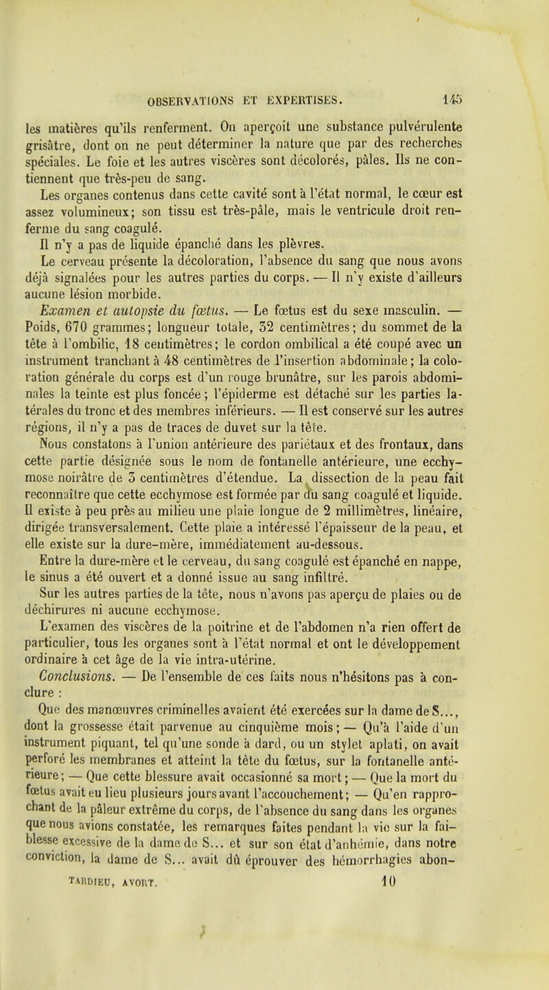 les matières qu'ils renferment. Ou aperçoit une substance pulvérulente grisâtre, dont on ne peut déterminer la nature que par des recherches spéciales. Le foie et les autres viscères sont décolorés, pâles. Ils ne con- tiennent que ti'ès-peu de sang. Les organes contenus dans cette cavité sont à l'état normal, le cœur est assez volumineux; son tissu est très-pâle, mais le ventricule droit ren- ferme du sang coagulé. Il n'y a pas de liquide épanché dans les plèvres. Le cerveau présente la décoloration, l'absence du sang que nous avons déjà signalées pour les autres parties du corps. — Il n'y existe d'ailleurs aucune lésion morbide. Examen et autopsie du fœtus. — Le foetus est du sexe masculin. — Poids, 670 grammes; longueur totale, 32 centimètres; du sommet de la lête à l'ombilic, 18 centimètres; le cordon ombilical a été coupé avec un instrument tranchant à 48 centimètres de l'insertion abdominale; la colo- ration générale du corps est d'un rouge brunâtre, sur les parois abdomi- nales la teinte est plus foncée ; l'épiderme est détaché sur les parties la- térales du tronc et des membres inférieurs. — Il est conservé sur les autres régions, il n'y a pas de traces de duvet sur la tête. Nous constatons à l'union antérieure des pariétaux et des frontaux, dans cette partie désignée sous le nom de fontanelle antérieure, ime ecchy- mose noirâtre de 3 centimètres d'étendue. La dissection de la peau fait reconnaître que cette ecchymose est formée par du sang coagulé et liquide. U existe à peu près au miheu une plaie longue de 2 millimètres, linéaire, dirigée transversalement. Cette plaie a intéressé l'épaisseur de la peau, et elle existe sur la dure-mère, immédiatement au-dessous. Entre la dure-mère et le cerveau, du sang coagulé est épanché en nappe, le sinus a été ouvert et a donné issue au sang infiltré. Sur les autres parties de la tête, nous n'avons pas aperçu de plaies ou de déchirures ni aucune ecchymose. L'examen des viscères de la poitrine et de l'abdomen n'a rien offert de particulier, tous les organes sont à l'état normal et ont le développement ordinaire 'a cet âge de la vie intra-utérine. Conclusions. — De l'ensemble de ces faits nous n'hésitons pas à con- clure : Que des manœuvres criminelles avaient été exercées sur la dame de S..., dont la grossesse était parvenue au cinquième mois ; — Qu'à l'aide d'un instrument piquant, tel qu'une sonde à dard, ou un stylet aplati, on avait perforé les membranes et atteint la tète du fœtus, sur la fontanelle anté- neure; — Que cette blessure avait occasionné sa mort ; — Que la mort du fœtus avait eu lieu plusieurs jours avant l'accouchement; — Qu'en rappro- chant de la pâleur extrême du corps, de l'absence du sang dans les organes que nous avions constatée, les remarques faites pendant la vie sur la fai- blesse excessive de la dame de S... et sur son état d'anhômie, dans notre conviction, la dame de S... avait dù éprouver des hémorrhagies abon- TAKDIEU, AVORT. 10