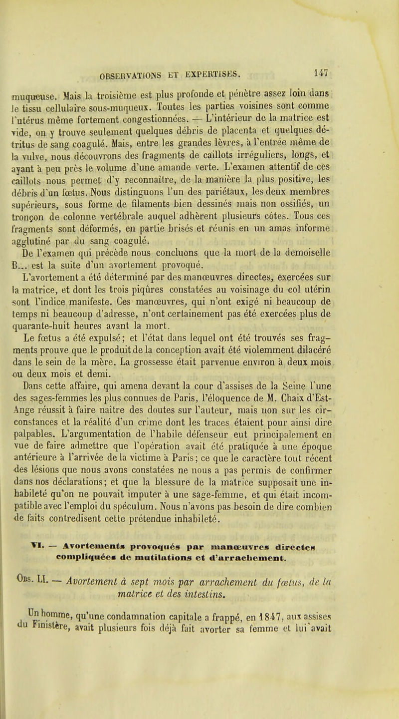 muqueuse. Mais la troisième est plus profonde et pénètre assez loin dans Je tissu cellulaire sous-muqueux. Toutes les parties voisines sont comme lutérus même fortement congestionnées, — L'intérieur de la matrice est ■vide, on y trouve seulement quelques débris de placenta et quelques dé- tritus de sang coagulé. Mais, entre les grandes lèvres, à l'entrée même de la vulve, nous découvrons des fragments de caillots irréguliers, longs, et ayant a peu près le volume d'une amande verte. L'examen attentif de ces caillots nous permet d'y reconnaître, de la manière la plus positive, les débris d'un fœtus. Nous distinguons l'un des pariétaux, les deux membres supérieurs, sous forme de filaments bien dessinés mais non ossifiés, un tronçon de colonne vertébrale auquel adhèrent plusieurs côtes. Tous ces fragments sont déformés, en partie brisés et réunis en un amas informe agglutiné par du sang coagulé. De l'examen qui précède nous concluons que la mort de la demoiselle B... est la suite d'un avortement provoqué. L'avortement a été déterminé par des manœuvres directes, exercées sur la matrice, et dont les trois piqiîres constatées au voisinage du col utérin «ont l'indice manifeste. Ces manœuvres, qui n'ont exigé ni beaucoup de temps ni beaucoup d'adresse, n'ont certainement pas été exercées plus de quarante-huit heures avant la mort. Le fœtus a été expulsé; et l'état dans lequel ont été trouvés ses frag- ments prouve que le produit de la conception avait été violemment dilacéré dans le sein de la mère. La grossesse était parvenue environ à deux mois ou deux mois et demi. Dans cette affaire, qui amena devant la cour d'assises de la Seine l'une des sages-femmes les plus connues de Paris, l'éloquence de M. Chaix d'Est- Ange réussit à faire naître des doutes sur l'auteur, mais non sur les cir- constances et la réalité d'un crime dont les traces étaient pour ainsi dire palpables. L'argumentation de l'habile défenseur eut principalement en vue de faire admettre que l'opération avait été pratiquée à une époque antérieure à l'arrivée de la victime à Paris ; ce que le caractère tout récent des lésions que nous avons constatées ne nous a pas permis de confirmer dans nos déclarations; et que la blessure de la matrice supposait une in- habileté qu'on ne pouvait imputer à une sage-femme, et qui était incom- patible avec l'emploi du spéculum. Nous n'avons pas besoin de dire combien <le faits contredisent cette prétendue inhabileté. — Avortement» provoriiién par manœuvres directes coniplûiuécM de mutilations et d'arrachement. i. LI— Avortement à sept mois par arrachement du fœtus, de la matrice et des intestins. ^.^^^6, qu'une condamnation capitale a frappé, en 18-47, aux assises tinistère, avait plusieurs fois déjà fait avorter sa femme et iui'avait