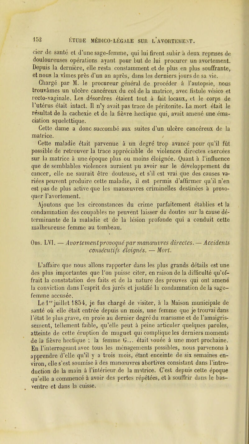 cier de santé et d'une sage-femme, qui lui firent subir a deux reprises de douloureuses opérations ayant pour but de lui procurer un avortement. Depuis la dernière, elle resta constamment et de plus en plus souffrante, et nous la vîmes près d'un an après, dans les derniers jours de sa vie. Chargé par M. le procureur général de procéder à l'autopsie, nous trouvâmes un ulcère cancéreux du col de la matrice, avec fistule vésico et recto-vaginale. Les désordres étaient tout à fait locaux, et le corps de l'utérus était intact. Il n'y avait pas trace de péritonite. La mort était le résultat de la cachexie et de la fièvre hectique qui, avait amené une éraa- ciation squelettique. Cette dame a donc succombé aux suites d'un ulcère cancéreux de la matrice. Cette maladie était parvenue à un degré trop avancé pour qu'il fût possible de retrouver la trace appréciable de violences directes exercées sur la matrice à une époque plus ou moins éloignée. Quant à l'influence que de semblables violences auraient pu avoir sur le développement du cancer, elle ne saurait être douteuse, et s'il est vrai que des causes va- riées peuvent produire cette maladie, il est permis d'affirmer qu'il n'en est pas de plus active que les manœuvres criminelles destinées à provo- quer l'avortement. Ajoutons que les circonstances du crime parfaitement établies et la condamnation des coupables ne peuvent laisser de doutes sur la cause dé- terminante de la maladie et de la lésion profonde qui a conduit cette malheureuse femme au tombeau. Obs. LVI. — Avortement provoqué par manœuvres directes. — Accidents cottsécutifs éloignés. — Mort. L'affaire que nous allons rapporter dans les plus grands détails est une des plus importantes que l'on puisse citer, en raison de la difficulté qu'of- frait la constatation des faits et de la nature des preuves qui ont amené la conviction dans l'esprit des jurés et justifié la condamnation de la sage- femme accusée. Le 1 juillet 1854, je fus chargé de visiter, à la Maison municipale de santé où elle était entrée depuis un mois, une femme que je trouvai dans l'état le plus grave, en proie au dernier degré du marasme et de l'amaigris- sement, tellement faible, qu'elle peut à peine articuler quelques paroles, atteinte de cette éruption de muguet qui complique les derniers moments delà fièvre hectique : la femme G... était vouée à une mort prochaine. En l'interrogeant avec tous les ménagements possibles, nous parvenons à apprendre d'elle qu'il y a trois mois, étant enceinte de six semaines en- viron, elle s'est soumise à des manœuvres abortives consistant dans l'intro- duction de la main à l'intérieur de la motrice. C'est depuis cette époque qu'elle a commencé à avoir des pertes répétées, et à souffrir dans le bas- ventre et dans la cuisse.