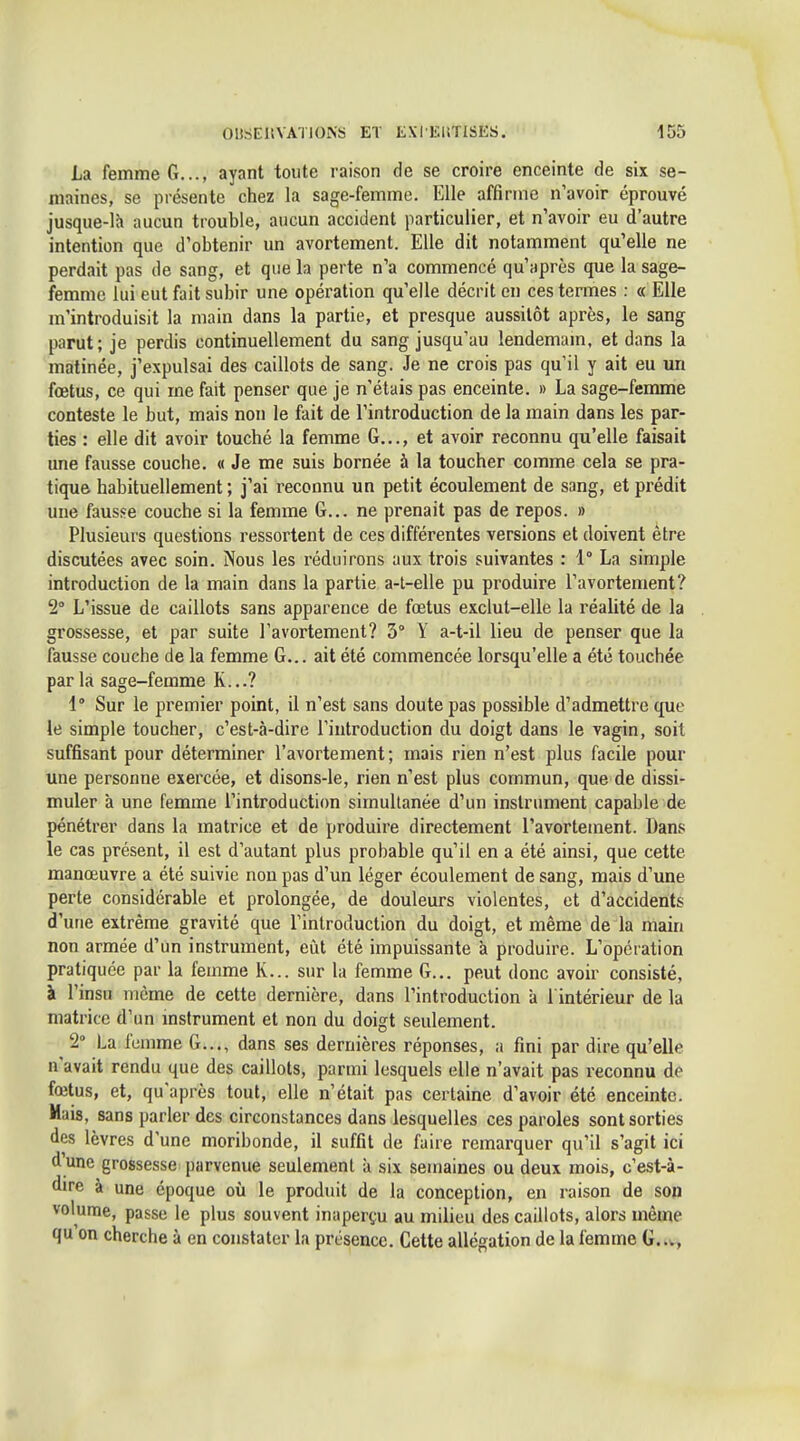 La femme G..., ayant toute raison de se croire enceinte de six se- maines, se piésente chez la sage-femme. Elle affirme n'avoir éprouvé jusque-lh aucun trouble, aucun accident particulier, et n'avoir eu d'autre intention que d'obtenir un avortement. Elle dit notamment qu'elle ne perdait pas de sang, et que la perte n'a commencé qu'après que la sage- femme lui eut fait subir une opération qu'elle décrit en ces termes : « Elle m'introduisit la main dans la partie, et presque aussitôt après, le sang parut; je perdis continuellement du sang jusqu'au lendemam. et dans la matinée, j'expulsai des caillots de sang. Je ne crois pas qu'il y ait eu un fœtus, ce qui me fait penser que je n'étais pas enceinte. » La sage-femme conteste le but, mais non le fait de l'introduction de la main dans les par- ties : elle dit avoir touché la femme G..., et avoir reconnu qu'elle faisait une fausse couche. « Je me suis bornée à la toucher comme cela se pra- tique habituellement ; j'ai reconnu un petit écoulement de sang, et prédit une fausse couche si la femme G... ne prenait pas de repos. » Plusieurs questions ressortent de ces différentes versions et doivent être discutées avec soin. Nous les réduirons aux trois suivantes : 1° La simple introduction de la main dans la partie a-l-elle pu produire l'avortement? 2° L'issue de caillots sans apparence de fœtus exclut-elle la réalité de la grossesse, et par suite l'avortement? 3° Y a-t-il lieu de penser que la fausse couche de la femme G... ait été commencée lorsqu'elle a été touchée parla sage-femme K...? 1° Sur le premier point, il n'est sans doute pas possible d'admettre que le simple toucher, c'est-à-dire l'introduction du doigt dans le vagin, soit suffisant pour déterminer l'avortement; mais rien n'est plus facile pour une personne exercée, et disons-le, rien n'est plus commun, que de dissi- muler à une femme l'introduction simultanée d'un instrument capable de pénétrer dans la matrice et de produire directement l'avortement. Dans le cas présent, il est d'autant plus probable qu'il en a été ainsi, que cette manœuvre a été suivie non pas d'un léger écoulement de sang, mais d'une perte considérable et prolongée, de douleurs violentes, et d'accidents d'une extrême gravité que l'introduction du doigt, et même de la main non armée d'un instrument, eut été impuissante à produire. L'opération pratiquée par la femme K... sur la femme G... peut donc avoir consisté, à l'insu même de cette dernière, dans l'introduction à l intérieur de la matrice d'un mstrument et non du doigt seulement. 2° La femme G..., dans ses dernières réponses, a fini par dire qu'elle n'avait rendu que des caillots, parmi lesquels elle n'avait pas reconnu de fœtus, et, qu'après tout, elle n'était pas certaine d'avoir été enceinte. Mais, sans parler des circonstances dans lesquelles ces paroles sont sorties des lèvres d'une moribonde, il suffit de faire remarquer qu'il s'agit ici d'une grossesse j)arvcnue seulement à six semaines ou deux mois, c'est-à- dire à une époque où le produit de la conception, en raison de son volume, passe le plus souvent inaperçu au milieu des caillots, alors même qu on cherche à en constater la présence. Cette allégation de la femme G..v, <