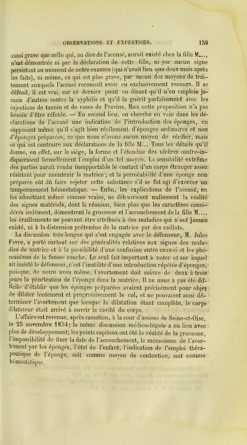 aussi grave que celle qui, au dire de Taccusé, aurait existé chez la fille M..., n'est démontrée ni par la déclaration de cette fille, ni par aucun signe persistrmt au moment de notre examen (qui n'avait lieu que deux mois après les faits), ni même, ce qui est plus grave, par aucun des moyens de trai- tement auxquels l'accusé reconnaît avoir eu exclusivement recours. Il se «léfend, il est vrai, sur ce dernier point en disant qu'il n'en emploie ja- mais d'autres contre la syphilis et qu'il la guérit parfaitement avec les injections de tannin et de roses de Provins. Mais cette proposition n'a pas besoin d'être réfutée. — En second lieu, on cherche en vain dans les dé- clarations de l'accusé une indication de l'introduction des éponges, en supposant même qu'il s'agît bien réellement d'épongés ordinaires et non d'épongés préparées, ce que nous n'avons aucun moyen de vérifier, mais ce qui est contraire aux déclarations de la fille M... Tous les détails qu'il donne, en effet, sur le siège, la forme et l'étendue des ulcères contre-in- diqueraient formellement l'emploi d'un tel moyen. La sensibilité extrême des parties aurait rendu insupportable le contact d'un corps étranger assez résistant pour maintenir la matrice ; et la perméabilité d'une éponge non préparée eût dù faire rejeter cette substance s'il se fût agi d'exercer un tamponnement hémostatique. — Enfin, les explications de l'accusé, en les admettant même comme vraies, ne détruiraient nullement la réalité des signes matériels, dont la réunion, bien plus que les caractères consi- dérés isolément, démontrent la grossesse et l'accouchement delà fille M..., les éraillements ne pouvant être attribués à des maladies qui n'ont jamais existé, ni à la distension prétendue de la matrice par des caillots. La discussion très-longue qui s'est engagée avec le défenseur, M. Jules Favre, a porté surtout sur des généralités relatives aux signes des mala- dies de matrice et à la possibilité d'une confusion entre ceux-ci et les phé- nomènes de la fausse couche. Le seul fait important à noter et sur lequel ait insisté le défenseur, c'est l'inutilité d'une introduction répétée d'épongés, puisque, de notre aveu même, l avortement doit suivre de deux à trois jours la pénétration de l'éponge dans la matrice. Il ne nous a pas été dif- ficile d'établir que les éponges préparées avaient précisément pour objet lie dilater lentement et progressivement le col, et ne pouvaient amsi dé- terminer l'avortement que lorsque la dilatation étant complète, le corps (lilatalcur était arrivé à ouvrir la cavité du corps. L'affaire est revenue, après cassation, à la cour d'assises de Seine-et-Oise, le 25 novembre 1854; la même discussion médico-légale a eu lieu avec plus de développement; les points capitaux ont été la réalité de la grossesse, l'impossibilité de fixer la date de l'accouchement, le mécanisme de l'avor- toment par les éponges, l'état de l'enfant, l'indication de l'emploi théra- peutique de l'éponge, soit comme moyen de contention, soit comme hémostatique. 1