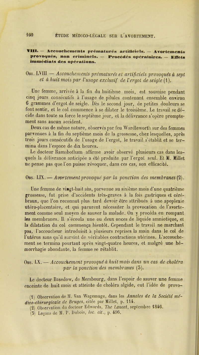 — Accouchements prématurée artiliciciM. — Avortementit provoqués, non criminelM. — Procédés opératoires. — Effet* immédiats des opérations. Obs. LMII — Accouchements ■prématurés et artificiels provoqués à sept et à huit mois par Vusage exclusif de f ergot de seigle (1 ). Une femme, arrivée à la fin du huitième mois, est soumise pendant cinq jours conséculifs à l'usage de pilules contenant ensemble entiron 6 grammes d'ergot de seigle. Dès le second jour, de petites douleurs se font sentir, et le col commence à se dilater le troisième. Le travail .^e dé- cide dans toute sa force le septième jour, et la délivrance s'opère prompte- ment sans aucun accident. Deux cas de même nature, observés par feu Wardleworth sur des femmes parvenues à la fin du septième mois de la grossesse, chez lesquelles, après trois jours consécutifs de l'usage de l'ergot, le travail s'établit et se ter- mina dans l'espace de dix heures. Le docteur Ramsbotham affirme avoir observé plusieurs cas dans les- quels la délivrance anticipée a été produite par l'ergot seul. Et M. Millet ne pense pas que Ton puisse révoquer, dans ces cas, son efficacité. Obs. LIX. — Awrtementprovoqué par la ponction des membranes {2). Une femme de vingt-huit ans, parvenue au sixième mois d'une quatrième grossesse, fut prise d'accidents très-graves à la fois gastriques et céré- braux, que l'on reconnut plus tard devoir être attribués à une apoplexie utéro-placentaire, et qui parurent nécessiter la provocation de l'avorte- ment comme seul moyen de sauver la malade. On y procéda en rompant les membranes. Il s'écoula une ou deux onces de liquide amniotique, et la dilatation du col commença J)ientôt. Cependant le travail ne marchant pas, l'accoucheur introduisit à plusieurs reprises la main dans le col de l'utérus sans qu'il survint de véritables contractions utérines. L'accouche- ment se termina pourtant après vingt-quatre heures, et malgré une hé- morrhagie abondante, la femme se rétablit. Obs. LX. — Accouchement provoqué à huit mois dans un cas de choléra par la ponction des membranes (3). Le docteur Basedow, de Mersbourg, dans l'espoir de sauver une femme enceinte de huit mois et atteinte de choléra algide, eut l'idée de provo- (1) Observation de M. Van Wagemuge, dans les Annales de la Société mé- dico-chirurgicale de Bruges, citée i)ar Millet, p. H4. (2) Observation du docteur Edwards, The Lancet, septembre 1846. (5) Leçons de M. P. Dubois, loc. cil., \h 490.