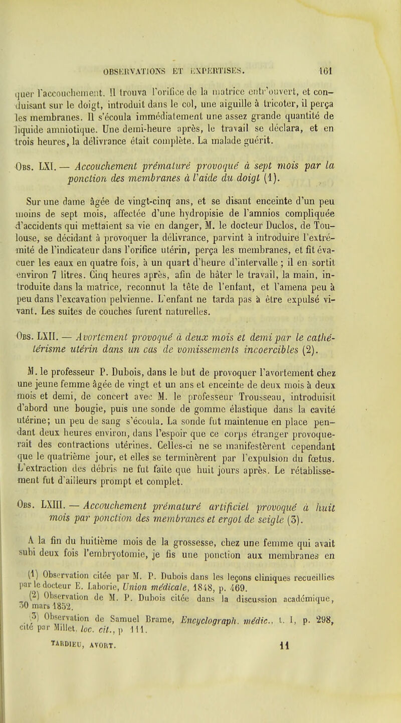 quer raccoudioineiit. Il trouva rorilice do la matrice eiitr'ouvcrt, et con- duisant sur le doigt, introduit dans le col, une aiguille à tricoter, il perça les membranes. 11 s'écoula immédiatement une assez grande quantité de liquide amniotique. Une demi-heure après, le travail se déclara, et en trois heures, la délivrance était complète. La malade guérit. Obs. LXl. — Accouchement prématuré provoqué à sept mois par la ponction des membranes à l'aide du doigt (1). Sur une dame âgée de vingt-cinq ans, et se disant enceinte d'un peu moins de sept mois, affectée d'une hydropisie de Tamnios compliquée d'accidents qui mettaient sa vie en danger, M, le docteur Duclos, de Tou- louse, se décidant à provoquer la délivrance, parvint a introduire l'extré- mité de l'indicateur dans l'orifice utérin, perça les membranes, et fit éva- cuer les eaux en quatre lois, à un quart d'heure d'intervalle ; il en sortit environ 7 litres. Cinq heures après, afin de hâter le travail, la main, in- troduite dans la matrice, reconnut la tête de l'entant, et l'amena peu à peu dans l'excavation pelvienne. L'enfant ne tarda pas à être expulsé vi- vant. Les suites de couches furent naturelles. Obs. LXIl. — Avortement provoqué à deux mois et demi par le catlié- lérisme utérin dans un cas de vomissements incoercibles (2). M. le professeur P. Dubois, dans le but de provoquer l'avortement chez une jeune femme âgée de vingt et un ans et enceinte de deux mois à deux mois et demi, de concert avec M. le professeur Trousseau, introduisit d'abord une bougie, puis une sonde de gomme élastique dans la cavité utérine; un peu de sang s'écoula. La sonde fut maintenue en place pen- dant deux heures environ, dans l'espoir que ce corps étranger provoque- rait des contractions utérines. Celles-ci ne se manifestèrent cependant que le quatrième jour, et elles se terminèrent par l'expulsion du fœtus. L'extraction des débris ne fut faite que huit jours après. Le rétablisse- ment fut d'ailleurs prompt et complet. Obs. LXIU. — Accouchement prématuré artificiel provoqué à huit mois par ponction des membranes et ergot de seigle (3). A la fin du huitième mois de la grossesse, chez une femme qui avait subi deux fois l'embryotomie, je fis une ponction aux membranes en (1) Observation citée par M. P. Dubois dans les leçons cliniques recueillies par le docteur E. I.aboric, Union médicale, 1848, p. 469. (2) Observation de M. P. Dubois citée dans la discussion académique, 30 mars 1852. ,3) Observation de Samuel Brame, Encyclograph. médic, t. 1, p. 298, cité par Millet, lue. cit., p 111. TARDIEU, AVORT. 11