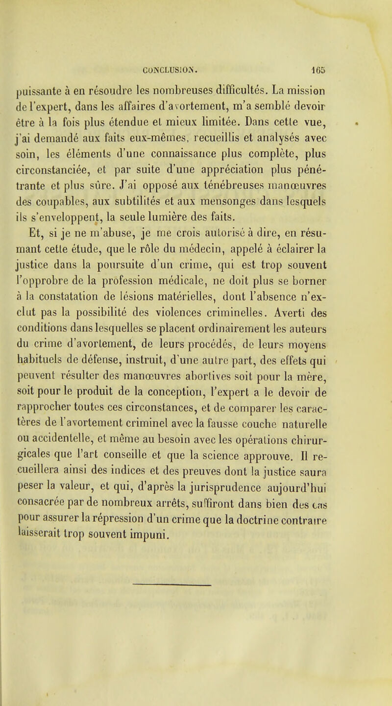 puissante à en résoudre les nombreuses difficultés. La mission de l'expert, dans les affaires d'avortement, m'a semblé devoir être à la fois plus étendue el mieux limitée. Dans cette vue, j'ai demandé aux faits eux-mêmes, recueillis et analysés avec soin, les éléments d'une connaissance plus complète, plus circonstanciée, et par suite d'une appréciation plus péné- trante et plus sûre. J'ai opposé aux ténébreuses manœuvres des coupables, aux subtilités et aux mensonges dans lesquels ils s'enveloppent, la seule lumière des faits. Et, si je ne m'abuse, je me crois autorisé à dire, en résu- mant cette étude, que le rôle du médecin, appelé à éclairer la justice dans la poursuite d'un crime, qui est trop souvent l'opprobre de la profession médicale, ne doit plus se borner à la constatation de lésions matérielles, dont l'absence n'ex- clut pas la possibilité des violences criminelles. Averti des conditions dans lesquelles se placent ordinairement les auteurs du crime d'avortement, de leurs procédés, de leurs moyens habituels de défense, instruit, d'une autre part, des effets qui peuvent résulter des manœuvres abortives soit pour la mère, soit pour le produit de la conception, l'expert a le devoir de rapprocher toutes ces circonstances, et de comparer les carac- tères de l'avortement criminel avec la fausse couche naturelle ou accidentelle, et même au besoin avec les opérations chirur- gicales que l'art conseille et que la science approuve. Il re- cueillera ainsi des indices et des preuves dont la justice saura peser la valeur, et qui, d'après la jurisprudence aujourd'hui consacrée par de nombreux arrêts, suffiront dans bien des cas pour assurer la répression d'un crime que la doctrine contraire laisserait trop souvent impuni.