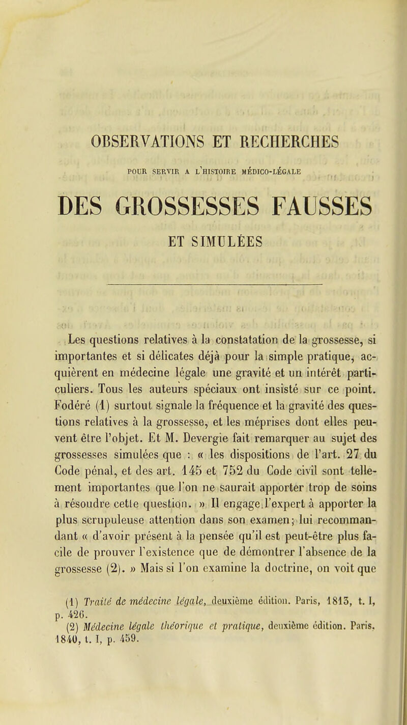 OBSERVATIONS ET RECHERCHES POUR SERVIR A l'histoire MÉDICO-LÉGALE DES GROSSESSES FAUSSES ET SIMULÉES Les questions relatives à la constatation de la grossesse, si importantes et si délicates déjà pour la simple pratique, ac- quièrent en médecine légale une gravité et un intérêt parti- culiers. Tous les auteurs spéciaux ont insisté sur ce point. Fodéré (1) surtout signale la fréquence et la gravité des ques- tions relatives à la grossesse, et les méprises dont elles peu- vent être l'objet. Et M. Devergie fait remarquer au sujet des grossesses simulées que : « les dispositions de l'art. 27 du Code pénal, et des art. 145 et 752 du Code civil sont telle- ment importantes que l'on ne saurait apporter trop de soins à résoudre cetle question. » Il engage.l'expert à apporter la plus scrupuleuse attention dans son examen; lui recomman- dant « d'avoir présent à la pensée qu'il est peut-être plus fa- cile de prouver Texistence que de démontrer l'absence de la grossesse (2). » Mais si l'on examine la doctrine, on voit que (1) Traité de médecine légale, deuxième édition. Paris, 1813, t. 1, p. 426. (2) Médecine légale théorique et pratique, deuxième édition. Paris, 1840, t. I, p. 459.