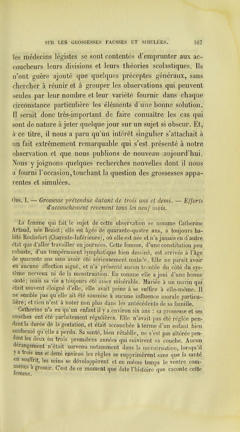 les médecins légistes se sont contentes d'emprunter aux ac- coucheurs leurs divisions et leurs théories scolastiques. Ils n'ont guère ajouté que quelques préceptes généraux, sans chercher à réunir et à grouper les observations qui peuvent seules par leur nombre et leur variété fournir dans chaque circonstance particulière les éléments d'une bonne solution. Il serait donc très-important de faire connaître les cas qui sont de nature à jeter quelque jour sur un sujet si obscur. Et, à ce titre, il nous a paru qu'un intérêt singulier s'attachait à un fait extrêmement remarquable qui s'est présenté à notre observation et que nous pubUons de nouveau aujourd'hui. Nous y joignons quelques recherches nouvelles dont il nous a fourni l'occasion,touchant la question des grossesses appa- rentes et simulées. Obs. I. — Grossesse prétendue datant de trois ans et demi. — Efforts d'accouchement revenant tous les neuf mois. La femme qui fait le sujet de cette observation se nomme Catherine Artaud, née Beziot; elle est âgée de quarante-quatre ans, a toujours ha- bité Rochefort (Charente-Inférieure), où elle est née et n'a jamais eu d'autre •état que d'aller travailler en journées. Cette femme, d'une constitution peu robuste, d'un tempérament lymphatique bien dessiné, est arrivée à l'âge de quarante ans sans avoir été sérieusement mala(!e. Elle ne parait avoir eu aucune affection aiguë, et n'a présenté aucun trouble du côté du sys- tème nerveux ni de la menstruation. En somme elle a joui d'une bonne santé; mais sa vie a toujours été assez misérable. Mariée à un marin qui était souvent éloigné d'elle, elle avait peine à se suffire à elle-même. Il ne semble pas qu'elle ait été soumise à aucune influence morale particu- lière; et rien n'est à noter non plus dans les antécédents de sa famille. Catherine n'a eu qu'un enfant il y a environ six ans : sa grossesse et ses couches ont été parfaitement régulières. Elle n'avait pas été réglée pen- dant la durée de la gestation, et était accouchée à terme d'un enfant bien conformé qu'elle a perdu. Sa santé, bien rétablie, ne s'est pas altérée pen- dant les deux ou trois premières années qui suivirent sa couche. Aucun dérangement n'était survenu notamment dans la inenslruatioii, lorsqu'il y a trois ans et demi environ les règles se supprimèrent sans que la santé en souffrit, les seins se développèrent et en même temps le ventre com- mença à grossir. C'est de ce moment que date l'iiistoirc que raconte cette