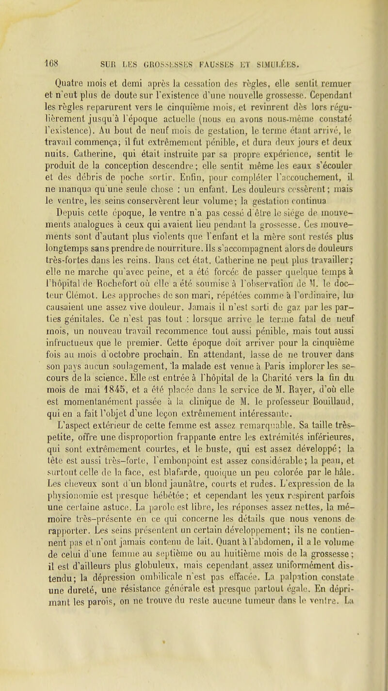 Quatre mois et demi après la cessation de? règles, elle sentit remuer et n'eut plus de doute sur l'existence d'une nouvelle grossesse. Cependant les règles reparurent vers le cinquième mois, et revinrent dès lors régu- lièrement jusqu'à l'époque actuelle (nous eu avons nous-inème constaté rexistence). Au bout de neuf mois de gestation, le terme étant arrivé, le travail commença; il fut extrêmement pénible, et dura deux jours et deux nuits. Catherine, qui était instruite par sa propre expérience, sentit le produit de la conception descendre ; elle sentit même les eaux s'écouler et des débris de poche sortir. Enfin, pour compléter Tnccouchement, il ne manqua qu'une seule chose : un enfant. Les douleurs cossèrent; mais le ventre, les seins conservèrent leur volume; la gestation continua Depuis cette époque, le ventre n'a pas cessé d êlre le siège de mouve- ments analogues à ceux qui avaient lieu pendant la grossesse. Ces mouve- ments sont d'autant plus violents que l'enfant et la mère sont restés plus longtemps sans prendre de nourriture. Ils s'accompagnent alors de douleurs très-fortes dans les reins. Dans cet état, Catherine ne peut plus travailler; elle ne marche qu'avec peine, et a été forcée de passer quelque temps à iliôpital de fiochefort où elle a été soumise à l'observation de M. le doc- teur Clémot. Les approches de son mari, répétées comme k l'ordinaire, lui causaient une assez vive douleur. Jamais il n'est sorti de gaz par les par- ties génitales. Ce n'est pas tout : lorsque arrive le terme fatal de neuf mois, un nouveau travail recommence tout aussi pénible, mais tout aussi infructueux que le premier. Cette époque doit arriver pour la cinquième fois au mois d'octobre prochain. En attendant, lasse de ne trouver dans son pays aucun soulagement, 'la malade est venue à Paris implorer les se- cours de la science. Elle est entrée à l'hôpital de la Charité vers la fin du mois de mai 1845, et a été placée dans le service de M. Rayer, d'où elle est momentanément passée à la clinique de M. le professeur Bouillaud, qui en a fait l'objet d'une leçon extrêmement intéressante. L'aspect extérieur de celte femme est assez remarqiiable. Sa taille très- petite, offre une disproportion frappante entre les extrémités inférieures, qui sont extrêmement courtes, et le buste, qui est assez développé; la tête est aussi très-forte, l'embonpoint est assez considérable; la peau, et surtout celle de la face, est blafarde, quoique un peu colorée par le hâle. Les cheveux sont d'un blond jaunâtre, courts et rudes. L'expression de la physionomie est presque hébétée ; et cependant les yeux respirent parfois une certaine astuce. La parole est libre, les réponses assez nuttes, la mé- moire très-présente en ce qui concerne les détails que nous venons de rapporter. Les seins présentent un certain développement; ils ne contien- nent pas et n'ont jamais contenu de lait. Quant à l'abdomen, il a le vohime de celui d'une feuuue au septième ou au huitième mois de la grossesse : il est d'ailleurs plus globuleux, mais cependant assez uniformément dis- tendu; la dépression ombilicale n'est pas effacée. La palpation constate une dureté, une résistance générale est presque partout égale. En dépri- mant les parois, on ne trouve du reste aucune tumeur dans le ventre. La