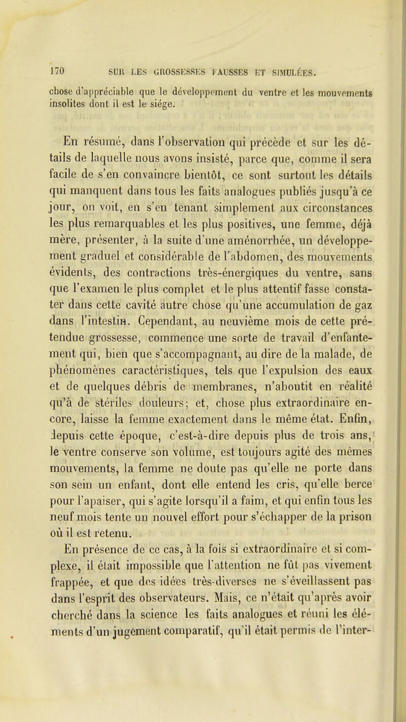 chose d'appréciable que le développement du ventre et les mouvements insolites dont il est le siège. En résumé, dans l'observation qui précède et sur les dé- tails de laquelle nous avons insisté, parce que, comme il sera facile de s'en convaincre bientôt, ce sont surtout les détails qui manquent dans tous les faits analogues publiés jusqu'à ce jour, on voit, en s'en tenant simplement aux circonstances les plus remarquables et les plus positives, une femme, déjà mère, présenter, à la suite d'une aménorrhée, un développe- ment graduel et considérable de l'abdomen, des mouvements évidents, des contractions très-énergiques du ventre, sans que l'examen le plus complet et le plus attentif fasse consta- ter dans cette cavité autre chose qu'une accumulation de gaz dans l'intestin. Cependant, au neuvième mois de cette pré- tendue grossesse, commence une sorte de travail d'enfante- ment qui, bien que s'accompagnant, au dire de la malade, de phénomènes caractéristiques, tels que l'expulsion des eaux et de quelques débris de membranes, n'aboutit en réalité qu'à de stériles douleurs; et, chose plus extraordinaire en- core, laisse la femme exactement dans le même état. Enfin, depuis cette époque, c'est-à-dire depuis plus de trois ans,- le ventre conserve son volume, est toujours agité des mêmes mouvements, la femme ne doute pas qu'elle ne porte dans son sein un enfant, dont elle entend les cris, qu'elle berce pour l'apaiser, qui s'agite lorsqu'il a faim, et qui enfin tous les neuf mois tente un nouvel effort pour s'échapper de la prison où il est retenu. En présence de ce cas, à la fois si extraordinaire et si com- plexe, il était impossible que l'attention ne fût i)as vivement frappée, et que des idées très-diverses ne s'éveillassent pas dans l'esprit des observateurs. Mais, ce n'était qu'après avoir cherché dans la science les faits analogues et réuni les élé- ments d'un jugement comparatif, qu'il était permis de Tinter-