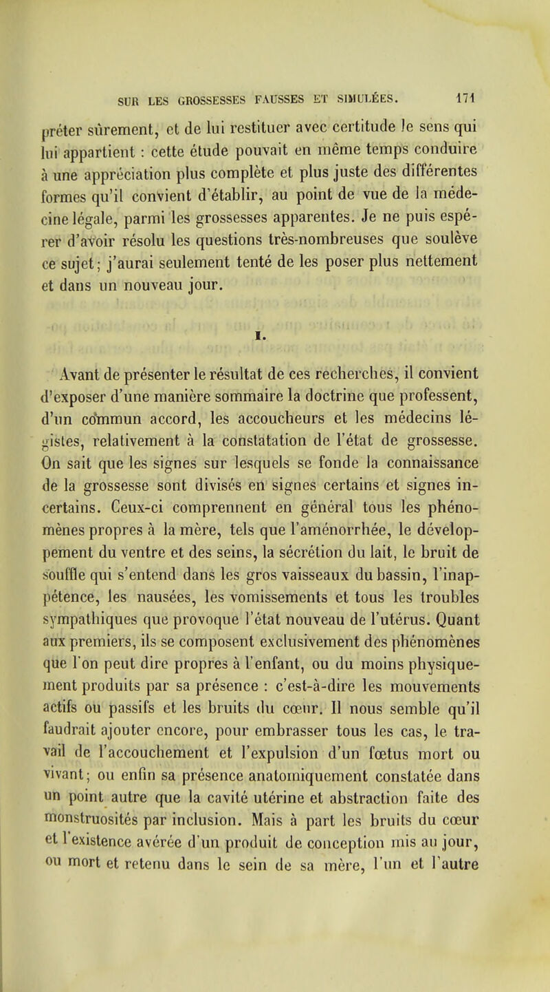 prêter sûrement, et de lui restituer avec certitude le sens qui lui appartient : cette étude pouvait en même temps conduire à une appréciation plus complète et plus juste des différentes formes qu'il convient d'établir, au point de vue de la méde- cine légale, parmi les grossesses apparentes. Je ne puis espé- rer d'avoir résolu les questions très-nombreuses que soulève ce sujet; j'aurai seulement tenté de les poser plus nettement et dans un nouveau jour. I. Avant de présenter le résultat de ces recherches, il convient d'exposer d'une manière sommaire la doctrine que professent, d'un co'mmun accord, les accoucheurs et les médecins lé- gistes, relativement à la constatation de l'état de grossesse. On sait que les signes sur lesquels se fonde la connaissance de la grossesse sont divisés en signes certains et signes in- certains. Ceux-ci comprennent en général tous les phéno- mènes propres à la mère, tels que l'aménorrhée, le dévelop- pement du ventre et des seins, la sécrétion du lait, le bruit de souffle qui s'entend dans les gros vaisseaux du bassin, l'inap- pétence, les nausées, les vomissements et tous les troubles sympathiques que provoque l'état nouveau de l'utérus. Quant aux premiers, ils se composent exclusivement des phénomènes que I on peut dire propres à l'enfant, ou du moins physique- ment produits par sa présence : c'est-à-dire les mouvements actifs ou passifs et les bruits du cœur. Il nous semble qu'il faudrait ajouter encore, pour embrasser tous les cas, le tra- vail de l'accouchement et l'expulsion d'un fœtus mort ou vivant; ou enfin sa présence anatomiqucment constatée dans un point autre que la cavité utérine et abstraction faite des monstruosités par inclusion. Mais à part les bruits du cœur et 1 existence avérée d'un produit de conception mis au jour, ou mort et retenu dans le sein de sa mère, l'un et l'autre