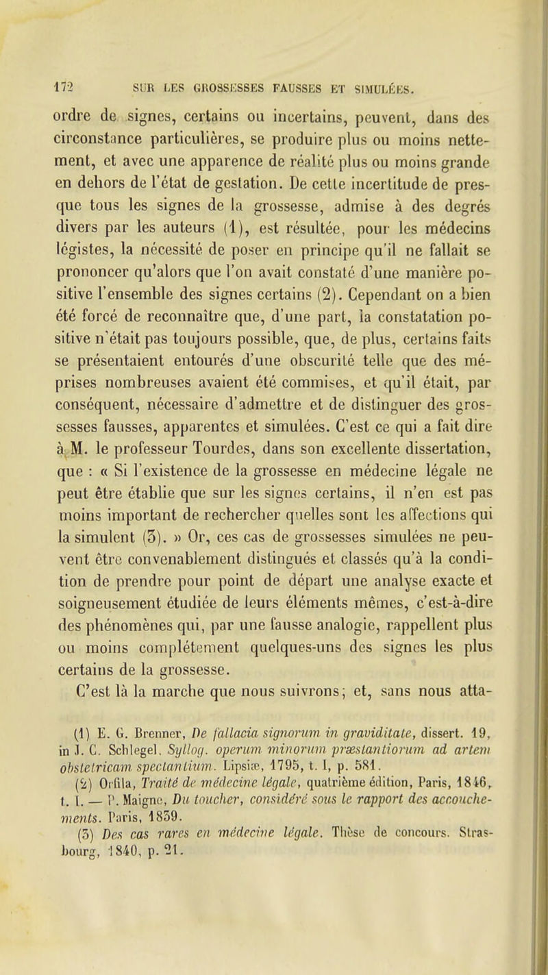 ordre de signes, certains ou incertains, peuvent, dans des circonstance particulières, se produire plus ou moins nette- ment, et avec une apparence de réalité plus ou moins grande en dehors de l'état de gestation. De celle incertitude de pres- que tous les signes de la grossesse, admise à des degrés divers par les auteurs (1), est résultée, pour les médecins légistes, la nécessité de poser en principe qu'il ne fallait se prononcer qu'alors que l'on avait constaté d'une manière po- sitive l'ensemble des signes certains (2). Cependant on a bien été forcé de reconnaître que, d'une part, la constatation po- sitive n'était pas toujours possible, que, de plus, certains faits se présentaient entourés d'une obscurité telle que des mé- prises nombreuses avaient été commises, et qu'il était, par conséquent, nécessaire d'admettre et de distinguer des gros- sesses fausses, apparentes et simulées. C'est ce qui a fait dire à M. le professeur Tourdes, dans son excellente dissertation, que : « Si l'existence de la grossesse en médecine légale ne peut être établie que sur les signes certains, il n'en est pas moins important de rechercher quelles sont les aFfections qui la simulent (3). » Or, ces cas de grossesses simulées ne peu- vent être convenablement distingués et classés qu'à la condi- tion de prendre pour point de départ une analyse exacte et soigneusement étudiée de leurs éléments mêmes, c'est-à-dire des phénomènes qui, par une fausse analogie, rappellent plus ou moins complètement quelques-uns des signes les plus certains de la grossesse. C'est là la marche que nous suivrons; et, sans nous atta- (1) E. G. Brenner, De fallacia signojnim in graviditate, dissert. 19. in i. C. Schlegel, Si///of/. openim minoruin prxsLantiorum ad arteni ohslelricam speclanlhnn. Lipsiœ, 1795,1.1, p. 581. ('a) Orfila, Traité de médecine légale, quatrième édition, Paris, 1846, t. i. — ['. Maigne, Du toucher, considéré sous le rapport des accouche- ments. Paris, 1859. (5) Des cas rares eu médecine légale. Thèse de concours. Stras- bourg, •!840, p. 21.