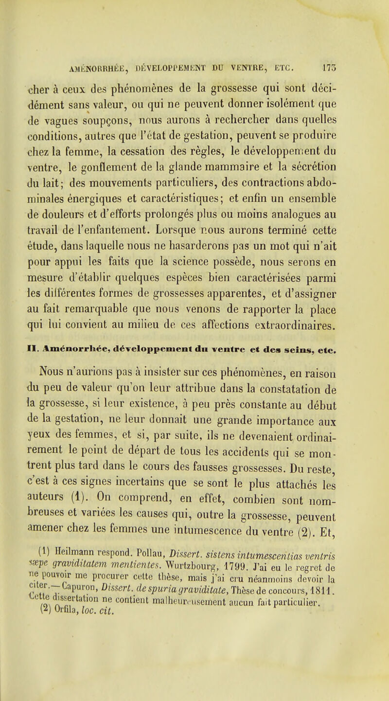 cher à ceux des phénomènes de la grossesse qui sont déci- dément sans valeur, ou qui ne peuvent donner isolément que de vagues soupçons, nous aurons à rechercher dans quelles conditions, autres que l'état de gestation, peuvent se produire chez la femme, la cessation des règles, le développement du ventre, le gonflement de la glande mammaire et la sécrétion du lait; des mouvements particuliers, des contractions abdo- minales énergiques et caractéristiques ; et enfin un ensemble de douleurs et d'efforts prolongés plus ou moins analogues au travail de l'enfantement. Lorsque nous aurons terminé cette étude, dans laquelle nous ne hasarderons pas un mot qui n'ait pour appui les faits que la science possède, nous serons en mesure d'établir quelques espèces bien caractérisées parmi les dilférentes formes de grossesses apparentes, et d'assigner au fait remarquable que nous venons de rapporter la place qui lui convient au milieu de ces affections extraordinaires. II. Aménorrhée, développement dn ventre et des seins, etc. Nous n'aurions pas à insister sur ces phénomènes, en raison du peu de valeur qu'on leur attribue dans la constatation de la grossesse, si leur existence, à peu près constante au début de la gestation, ne leur donnait une grande importance aux yeux des femmes, et si, par suite, ils ne devenaient ordinai- rement le point de départ de tous les accidents qui se mon- trent plus tard dans le cours des fausses grossesses. Du reste, c'est à ces signes incertains que se sont le plus attachés les auteurs (1). On comprend, en effet, combien sont nom- breuses et variées les causes qui, outre la grossesse, peuvent amener chez les femmes une intumescence du ventre (2). Et, (1) ITeilmann respond. PoUau, Dissert, sistens intumescenlias ventris ^xpe graviditatern mentientes. Wurtzbourg, 1799. J'ai eu le regret de ne pouvoir me procurer cette thèse, mais j'ai cru néanmoins devoir la citer.- Lapuron, Dissert, de spuria graviditate, Thèse de concours, 18H. /o^ À^^.f® contient malheure usement aucun fait particulier. {^) Orfila, loc. cit.