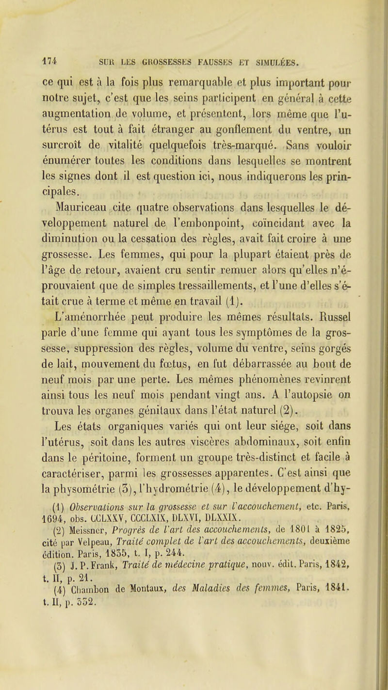 ce qui est à la fois plus remarquable et plus important pour notre sujet, c'est que les seins participent en général à cette augmentation de volume, et présentent, lors même que l'u- térus est tout à fait étranger au gonflement du ventre, un surcroît de vitalité quelquefois très-marqué. Sans vouloir énumérer toutes les conditions dans lesquelles se montrent les signes dont il est question ici, nous indiquerons les prin- cipales. Mauriceau cite quatre observations dans lesquelles le dé- veloppement naturel de l'embonpoint, coïncidant avec la diminution ou la cessation des règles, avait fait croire à une grossesse. Les femmes, qui pour la plupart étaient près de l'âge de retour, avaient cru sentir remuer alors qu'elles n'é- prouvaient que de simples tressaillements, et l'une d'elles s'é- tait crue à terme et même en travail (1). L'aménorrhée peut produire les mêmes résultats. Russel parle d'une femme qui ayant tous les symptômes de la gros- sesse, suppression des règles, volume du ventre, seins gorgés de lait, mouvement du fœtus, en fut débarrassée au bout de neuf mois par une perte. Les mêmes phénomènes revinrent ainsi tous les neuf mois pendant vingt ans. A l'autopsie on trouva les organes génitaux dans l'état naturel (2). Les états organiques variés qui ont leur siège, soit dans l'utérus, soit dans les autres viscères abdominaux, soit enfin dans le péritoine, forment un groupe très-distinct et facile à caractériser, parmi les grossesses apparentes. C'est ainsi que la physométrie (3), l'hydrométrie (4), le développement d'hy- (1) Observations sur la grossesse et sur Vaccouchement, etc. Paris, 1694, obs. CCLXXV, CCGLXIX, DLXVI, DLXXIX. ('2) Meissncr, Progrés de l'art des accouchements, de 1801 à 1825, cité ^jar Velpeau, Traité complet de Vart des accouchements, deuxième édition. Paris, 1855, t. I, p. 244. (3) J.P.Frank, Traité de médecine pratique, nouv. édit.Paris, 1842, t. II, p. 21. (4) Cliainbon de Mentaux, des Maladies des femmes, Paris, 1841. t. II, p. 532.