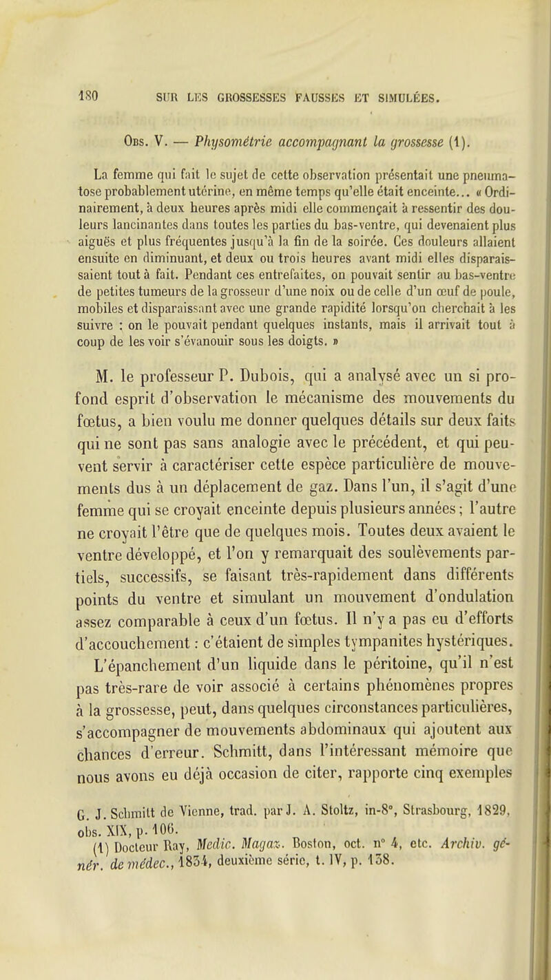 Obs. V. — Physométrie accom.'pagnant la grossesse (1), La femme qui fait le sujet de cette observation présentait une pneuma- tose probablement utérine, en même temps qu'elle était enceinte... « Ordi- nairement, à deux heures après midi elle commençait à ressentir des dou- leurs lancinantes dans toutes les parties du bas-ventre, qui devenaient plus aiguës et plus fréquentes jusqu'à la fin de la soirée. Ces douleurs allaient ensuite en diminuant, et deux ou trois heures avant midi elles disparais- saient tout à fait. Pendant ces entrefaites, on pouvait sentir au bas-ventre de petites tumeurs de la grosseur d'une noix ou de celle d'un œuf de poule, mobiles et disparaissant avec une grande rapidité lorsqu'on clierchait à les suivre : on le pouvait pendant quelques instants, mais il arrivait tout à coup de les voir s'évanouir sous les doigts. » M. le professeur P. Dubois, qui a analysé avec un si pro- fond esprit d'observation le mécanisme des mouvements du fœtus, a bien voulu me donner quelques détails sur deux faits qui ne sont pas sans analogie avec le précédent, et qui peu- vent servir à caractériser cette espèce particulière de mouve- ments dus à un déplacement de gaz. Dans l'un, il s'agit d'une femrne qui se croyait enceinte depuis plusieurs années ; l'autre ne croyait l'être que de quelques mois. Toutes deux avaient le ventre développé, et l'on y remarquait des soulèvements par- tiels, successifs, se faisant très-rapidement dans différents points du ventre et simulant un mouvement d'ondulation assez comparable à ceux d'un fœtus. Il n'y a pas eu d'efforts d'accouchement : c'étaient de simples tympanites hystériques. L'épanchement d'un liquide dans le péritoine, qu'il n'est pas très-rare de voir associé à certains phénomènes propres à la grossesse, peut, dans quelques circonstances particuhères, s'accompagner de mouvements abdominaux qui ajoutent aux chances d'erreur. Schmitt, dans l'intéressant mémoire que nous avons eu déjà occasion de citer, rapporte cinq exemples G. J. Scbmilt de Vienne, trad. par J. A. Stoltz, in-S, Strasbourg, 1829, ol)S.xiX,p.10G. (1) Docteur Ray, Meclic. Magaz. Boston, oct. n 4, etc. Archiv. gé- nér. demédec, 1834, deuxième série, t. IV, p. 158.