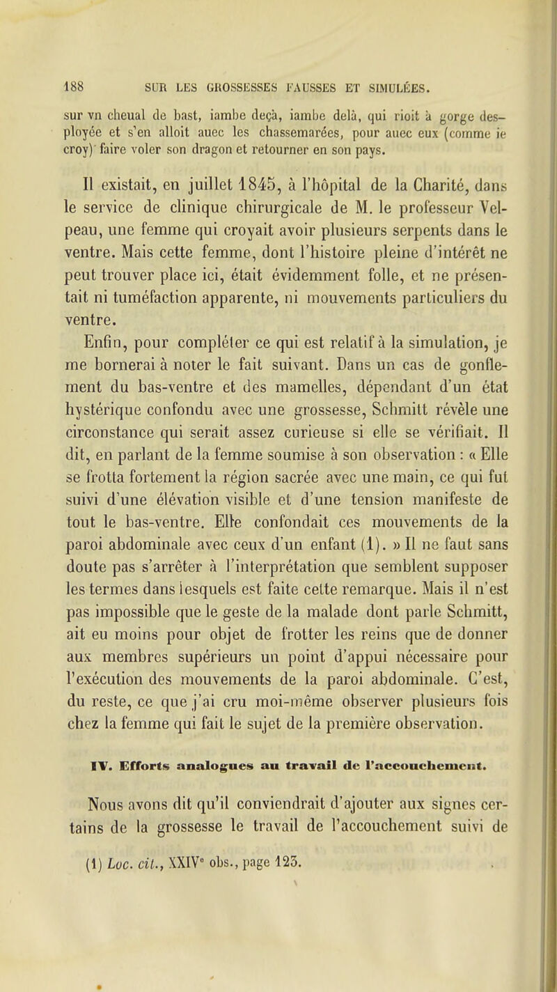 sur vn cheual de bast, iambe deçà, iarabe delà, qui rioit à gorge des- ployée et s'en alloit auec les chassemarées, pour auec eux (comme ie croy)' faire voler son dragon et retourner en son pays. Il existait, en juillet 1845, à l'hôpital de la Charité, dans le service de clinique chirurgicale de M. le professeur Vel- peau, une femme qui croyait avoir plusieurs serpents dans le ventre. Mais cette femme, dont l'histoire pleine d'intérêt ne peut trouver place ici, était évidemment folle, et ne présen- tait ni tuméfaction apparente, ni mouvements particuliers du ventre. Enfin, pour compléter ce qui est relatif à la simulation, je me bornerai à noter le fait suivant. Dans un cas de gonfle- ment du bas-ventre et des mamelles, dépondant d'un état hystérique confondu avec une grossesse, Schmilt révèle une circonstance qui serait assez curieuse si elle se vérifiait. Il dit, en parlant de la femme soumise à son observation : « Elle se frotta fortement la région sacrée avec une main, ce qui fut suivi d'une élévation visible et d'une tension manifeste de tout le bas-ventre. Elle confondait ces mouvements de la paroi abdominale avec ceux d'un enfant (1). » Il ne faut sans doute pas s'arrêter à l'interprétation que semblent supposer les termes dans lesquels est faite cette remarque. Mais il n'est pas impossible que le geste de la malade dont parle Schmitt, ait eu moins pour objet de frotter les reins que de donner aux membres supérieurs un point d'appui nécessaire pour l'exécution des mouvements de la paroi abdominale. C'est, du reste, ce que j'ai cru moi-même observer plusieurs fois chez la femme qui fait le sujet de la première observation. IV. Efforts aoalogues au travail de l'acconchement. Nous avons dit qu'il conviendrait d'ajouter aux signes cer- tains de la grossesse le travail de l'accouchement suivi de (1) Loc. cil., XXIV obs., page 123.