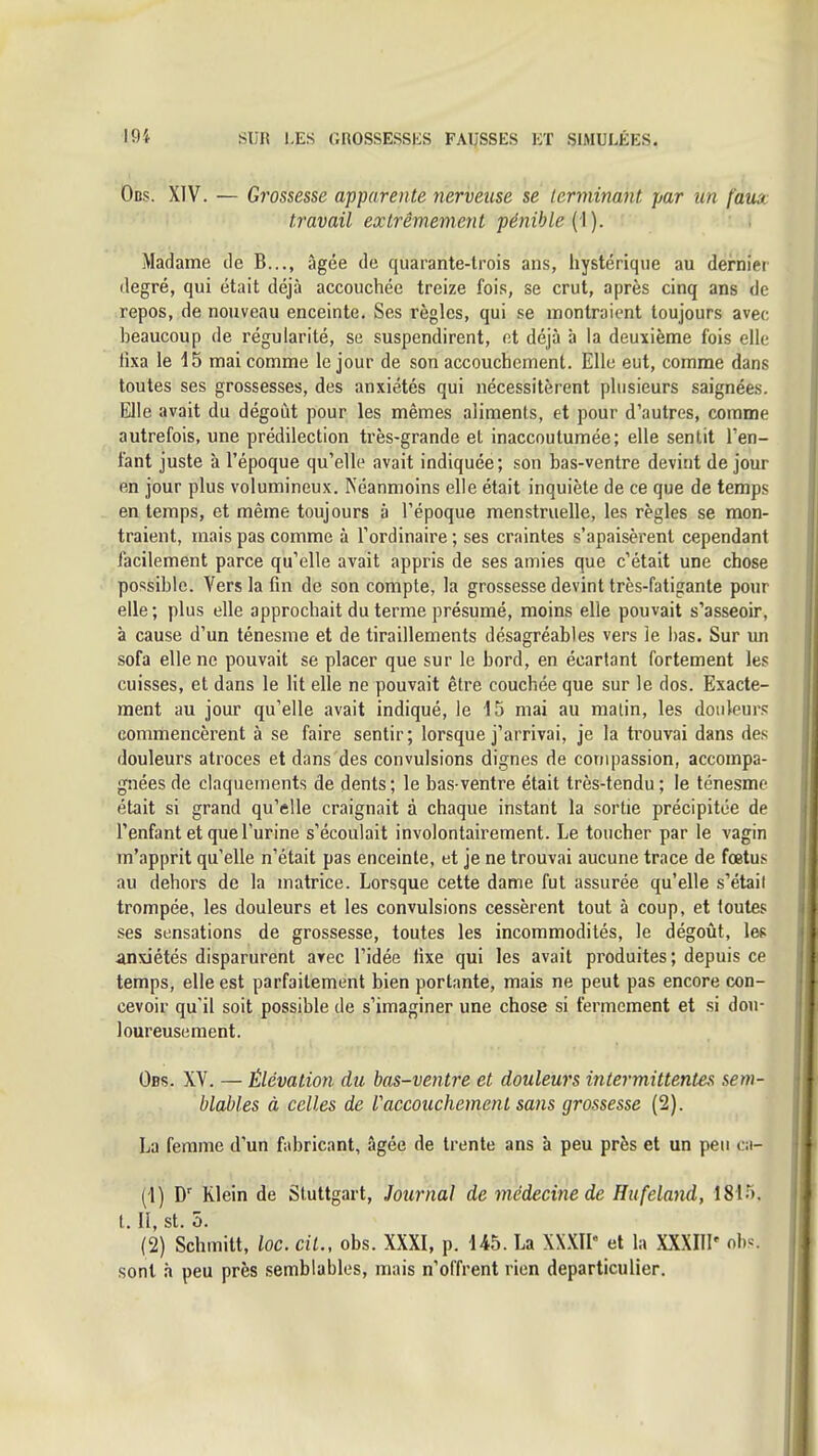 Obs. XIV. — Grossesse apparente nerveuse se terminant par un fam travail extrêmement pénible Madame de B..., âgée de quarante-trois ans, hystérique au dernier degré, qui était déjà accouchée treize fois, se crut, après cinq ans de repos, de nouveau enceinte. Ses règles, qui se montraient toujours avec beaucoup de régularité, se suspendirent, et déjà à la deuxième fois elle fixa le 15 mai comme le jour de son accouchement. Elle eut, comme dans toutes ses grossesses, des anxiétés qui nécessitèrent plusieurs saignées. Elle avait du dégoi^it pour les mêmes aliments, et pour d'autres, comme autrefois, une prédilection très-grande et inaccoutumée; elle sentit l'en- fant juste à l'époque qu'elle avait indiquée; son bas-ventre devint de jour en jour plus volumineux. Néanmoins elle était inquiète de ce que de temps en temps, et même toujours à l'époque menstruelle, les règles se mon- traient, mais pas comme à l'ordinaire ; ses craintes s'apaisèrent cependant facilement parce qu'elle avait appris de ses amies que c'était une chose possible. Vers la fin de son compte, la grossesse devint très-fatigante pour elle; plus elle approchait du terme présumé, moins elle pouvait s'asseoir, à cause d'un ténesme et de tiraillements désagréables vers le bas. Sur un sofa elle ne pouvait se placer que sur le bord, en écartant fortement les cuisses, et dans le lit elle ne pouvait être couchée que sur le dos. Exacte- ment au jour qu'elle avait indiqué, le 15 mai au matin, les douleurs commencèrent à se faire sentir ; lorsque j'arrivai, je la trouvai dans des douleurs atroces et dans des convulsions dignes de compassion, accompa- gnées de claquements de dents; le bas-ventre était très-tendu ; le ténesme était si grand qu'elle craignait à chaque instant la sortie précipitée de l'enfant et que l'urine s'écoulait involontairement. Le toucher par le vagin tn'apprit qu'elle n'était pas enceinte, et je ne trouvai aucune trace de fœtus au dehors de la matrice. Lorsque cette dame fut assurée qu'elle s'était trompée, les douleurs et les convulsions cessèrent tout à coup, et toutes ses sensations de grossesse, toutes les incommodités, le dégoût, les anxiétés disparurent arec l'idée fixe qui les avait produites ; depuis ce temps, elle est parfaitement bien portante, mais ne peut pas encore con- cevoir qu'il soit possible de s'imaginer une chose si fermement et si dou- loureusement. Obs. XV. — Élévation du bas-ventre et douleurs intermittentes sem- blables à celles de Vaccouchement sans grossesse (2). La femme d'un fabricant, âgée de trente ans à peu près et un peu ai- (1) D' Klein de Stuttgart, Journal de médecine de Hufeland, 1815. t. Il, st. 5. (2) Schmitt, loc. cit., obs. XXXI, p. 145. La XX.XII et la mill' ob^-. sont à peu près semblables, mais n'offrent rien departiculier.