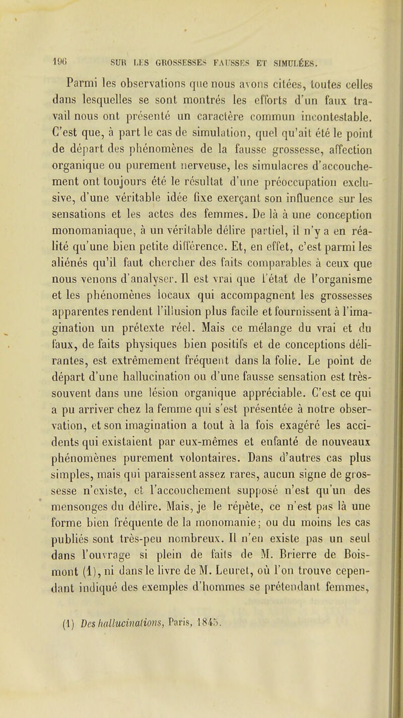 Parmi les observations que nous avons citées, toutes celles dans lesquelles se sont montrés les efforts d'un faux tra- vail nous ont présenté un caractère commun incontestable. C'est que, à part le cas de simulation, quel qu'ait été le point de départ des phénomènes de la fausse grossesse, affection organique ou purement nerveuse, les simulacres d'accouche- ment ont toujours été le résultat d'une préoccupation exclu- sive, d'une véritable idée fixe exerçant son influence sur les sensations et les actes des femmes. De là à une conception monomaniaque, à un véritable délire partiel, il n'y a en réa- lité qu'une bien petite différence. Et, en effet, c'est parmi les aliénés qu'il faut chercher des faits comparables à ceux que nous venons d'analyser. Il est vrai que l'état de l'organisme et les phénomènes locaux qui accompagnent les grossesses apparentes rendent l'illusion plus facile et fournissent à l'ima- gination un prétexte réel. Mais ce mélange du vrai et du faux, de faits physiques bien positifs et de conceptions déli- rantes, est extrêmement fréquent dans la folie. Le point de départ d'une hallucination ou d'une fausse sensation est très- souvent dans une lésion organique appréciable. C'est ce qui a pu arriver chez la femme qui s'est présentée à notre obser- vation, et son imagination a tout à la fois exagéré les acci- dents qui existaient par eux-mêmes et enfanté de nouveaux phénomènes purement volontaires. Dans d'autres cas plus simples, mais qui paraissent assez rares, aucun signe de gros- sesse n'existe, et l'accouchement supposé n'est qu'un des mensonges du délire. Mais, je le répète, ce n'est pas là une forme bien fréquente de la monomanie; ou du moins les cas publiés sont très-peu nombreux. Il n'en existe pas un seul dans l'ouvrage si plein de faits de M. Brierre de Bois- mont (1), ni dans le livre de M. Leurel, où l'on trouve cepen- dant indiqué des exemples d'hommes se prétendant femmes. (1) Desh(Uluciiialions,V!iv\s, 1845.