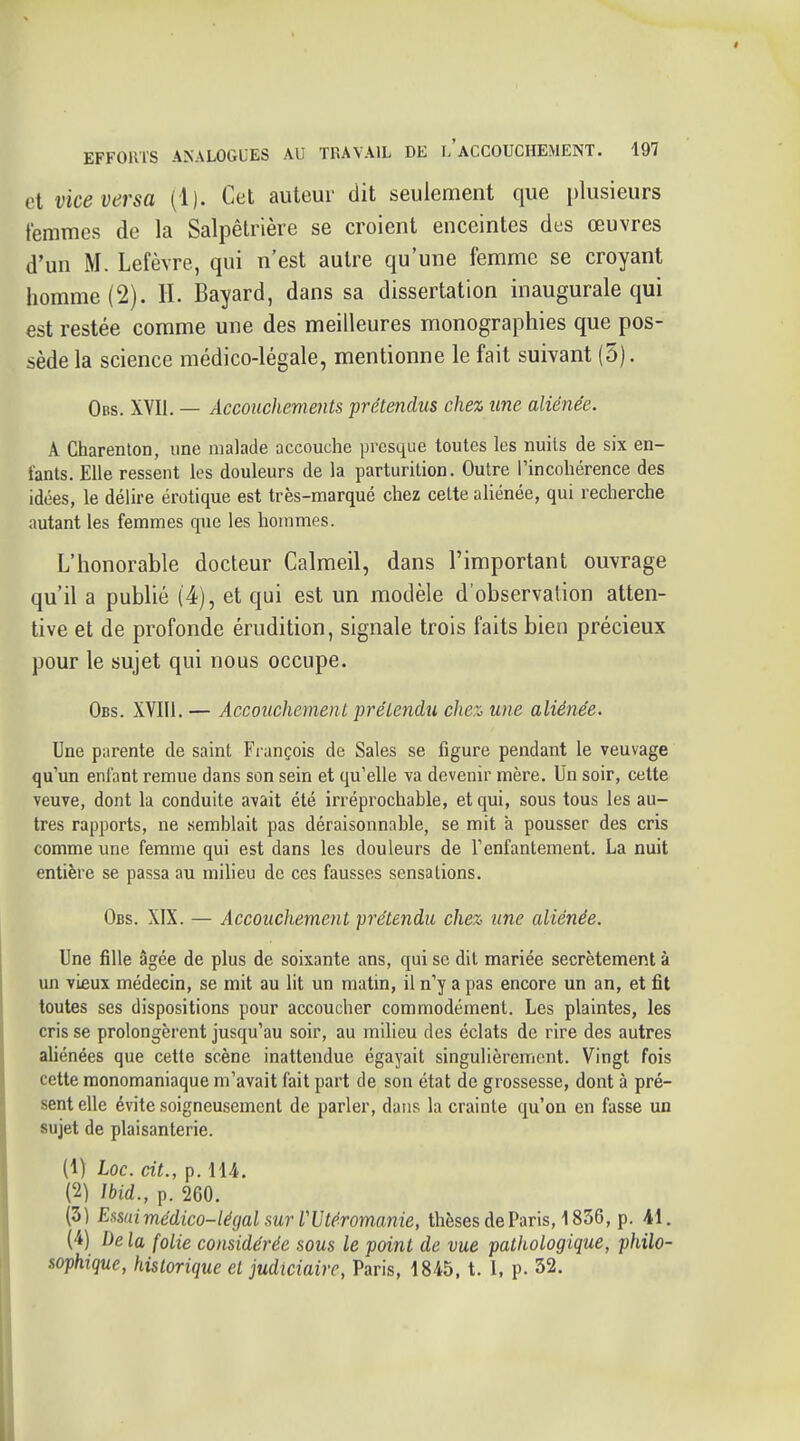 et vice versa (1). Cet auteur dit seulement que plusieurs femmes de la Salpêtrière se croient enceintes des œuvres d'un M. Lefèvre, qui n'est autre qu'une femme se croyant homme (2). H. Bayard, dans sa dissertation inaugurale qui est restée comme une des meilleures monographies que pos- sède la science médico-légale, mentionne le fait suivant (5). Obs. XVII. — Accouchements prétendus che% une aliénée. A Charenton, une malade accouche presque toutes les nuits de six en- fants. Elle ressent les douleurs de la parturition. Outre l'incohérence des idées, le délire erotique est très-marqué chez cette ahénée, qui recherche autant les femmes que les hommes. L'honorable docteur Calmeil, dans l'important ouvrage qu'il a publié (4), et qui est un modèle d'observation atten- tive et de profonde érudition, signale trois faits bien précieux pour le sujet qui nous occupe. Obs. XVIIl. — Accouchement prétendu cJiex, une aliénée. Une parente de saint Fi-ançois de Sales se figure pendant le veuvage qu'un enfant remue dans son sein et qu'elle va devenir mère. Un soir, cette veuve, dont la conduite avait été irréprochable, et qui, sous tous les au- tres rapports, ne semblait pas déraisonnable, se mit à pousser des cris comme une femme qui est dans les douleurs de l'enfantement. La nuit entière se passa au milieu de ces fausses sensations. Obs. XIX. — Accouchement prétendu che% une aliénée. Une fille âgée de plus de soixante ans, qui se dit mariée secrètement à un vieux médecin, se mit au lit un matin, il n'y a pas encore un an, et fit toutes ses dispositions pour accoucher commodément. Les plaintes, les cris se prolongèrent jusqu'au soir, au milieu des éclats de rire des autres aliénées que cette scène inattendue égayait singulièrement. Vingt fois cette monomaniaque m'avait fait part de son état de grossesse, dont à pré- sent elle évite soigneusement de parler, dans la crainte qu'on en fasse un sujet de plaisanterie. (1) Loc. cit., p. 114. (2) Ibid., p. 260. (3) Eisui médico-légal sur VUtéromanie, thèses de Paris, 1836, p. 41. (4) De la folie considérée sous le point de vue pathologique, philo- sophique, historique et judiciaire, Paris, 1845, t. I, p. 32.