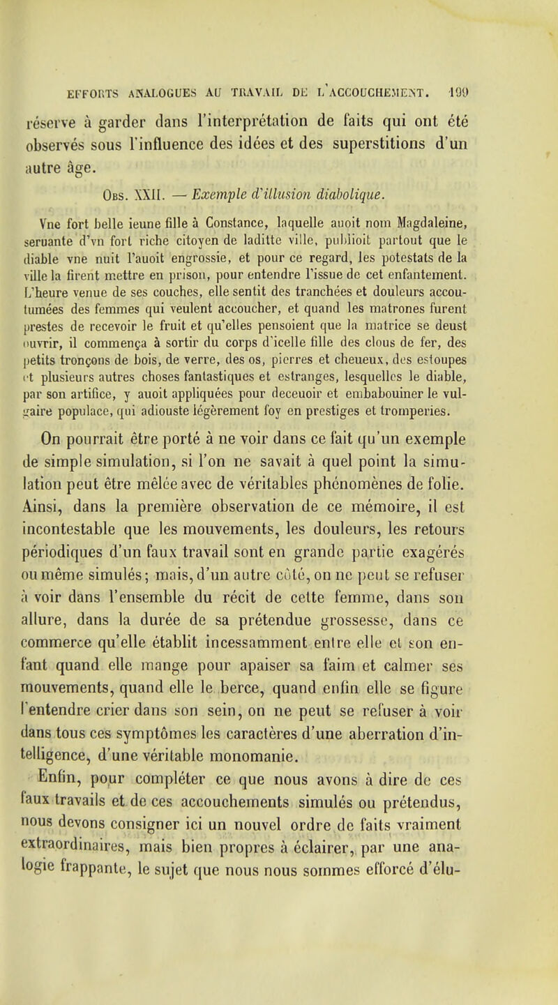 réserve à garder dans l'interprétation de faits qui ont été observés sous l'influence des idées et des superstitions d'un autre âge. Obs. XXII. — Exemple d'illusion diabolique. Vne fort belle ieune fille à Constance, laquelle auoit nom Magdaleine, seruante d'vn fort riche citoyen de ladittc ville, piihiioit partout que le diable vne nuit l'auoit engrossie, et pour ce regard, les potestats de la ville la firent mettre en prison, pour entendre l'issue de cet enfantement. L'heure venue de ses couches, elle sentit des tranchées et douleurs accou- tumées des femmes qui veulent accoucher, et quand les matrones furent prestes de recevoir le fruit et qu'elles pensoient que la matrice se deust ouvrir, il commença à sortir du corps d'icelle fille des clous de fer, des petits tronçons de bois, de verre, des os, pierres et cheueux, des esloupes i t plusieurs autres choses fantastiques et estranges, lesquelles le diable, par son artifice, y auoit appliquées pour deceuoir et embabouiner le vul- j:aire populace, qui adiouste légèrement foy en prestiges et tromperies. On pourrait être porté à ne voir dans ce fait qu'un exemple de simple simulation, si l'on ne savait à quel point la simu- lation peut être mêlée avec de véritables phénomènes de folie. Ainsi, dans la première observation de ce mémoire, il est incontestable que les mouvements, les douleurs, les retours périodiques d'un faux travail sont en grande partie exagérés ou même simulés; mais, d'un autre côté, on ne peut se refuser à voir dans l'ensemble du récit de cette femme, dans son allure, dans la durée de sa prétendue grossesse, dans ce commerce qu'elle établit incessamment enire elle et ^on en- fant quand elle mange pour apaiser sa faim et calmer ses mouvements, quand elle le berce, quand enfin elle se figure l'entendre crier dans son sein, on ne peut se refuser à voir dans tous ces symptômes les caractères d'une aberration d'in- telligence, d'une véritable monomanie. Enfin, pour compléter ce que nous avons à dire de ces faux Iravails et de ces accouchements simulés ou prétendus, nous devons consigner ici un nouvel ordre de faits vraiment extraordinaires, mais bien propres à éclairer, par une ana- logie frappante, le sujet que nous nous sommes efforcé d'élu-