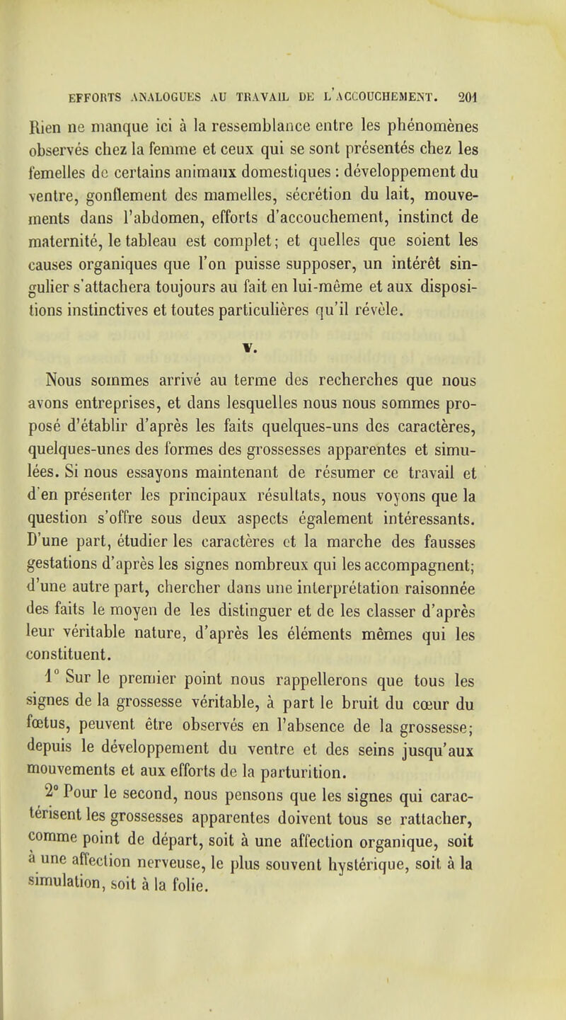 Rien ne manque ici à la ressemblance entre les phénomènes observés chez la femme et ceux qui se sont présentés chez les femelles do certains animaux domestiques : développement du ventre, gonflement des mamelles, sécrétion du lait, mouve- ments dans l'abdomen, efforts d'accouchement, instinct de maternité, le tableau est complet ; et quelles que soient les causes organiques que l'on puisse supposer, un intérêt sin- gulier s'attachera toujours au fait en lui-même et aux disposi- tions instinctives et toutes particulières qu'il révèle. V. Nous sommes arrivé au terme des recherches que nous avons entreprises, et dans lesquelles nous nous sommes pro- posé d'établir d'après les faits quelques-uns des caractères, quelques-unes des formes des grossesses apparentes et simu- lées. Si nous essayons maintenant de résumer ce travail et d'en présenter les principaux résultats, nous voyons que la question s'offre sous deux aspects également intéressants. D'une part, étudier les caractères et la marche des fausses gestations d'après les signes nombreux qui les accompagnent; d'une autre part, chercher dans une interprétation raisonnée des faits le moyen de les distinguer et de les classer d'après leur véritable nature, d'après les éléments mêmes qui les constituent. V Sur le premier point nous rappellerons que tous les signes de la grossesse véritable, à part le bruit du cœur du fœtus, peuvent être observés en l'absence de la grossesse; depuis le développement du ventre et des seins jusqu'aux mouvements et aux efforts de la parturition. 2° Pour le second, nous pensons que les signes qui carac- térisent les grossesses apparentes doivent tous se rattacher, comme point de départ, soit à une affection organique, soit a une affection nerveuse, le plus souvent hystérique, soit à la simulation, soit à la folie.