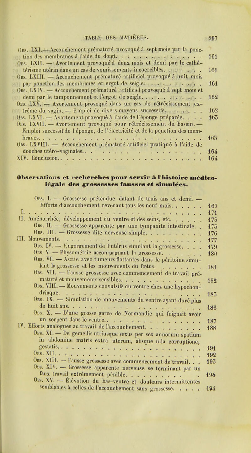 Oes. LXI.-^Accouchement prématuré provoqué à sept mois parla ponc- tion des membranes à l'aide du doip;t , 161 Obs. LXII. — Avorlement provoqué à deux mois et demi par le cathé- térismo utérin dans un cas de vomissements incoercibles. ...... 161 Obs. LXIII. — Accouchement prématuré artificiel provoqué à huit njois par ponction des membranes et ergot de seigle . ICI Obs. LXIV. — .\ccouchement prématuré artificiel provoqué à sept mois et demi par le tamponnement et l'ergot de seigle . . . 162 Obs. LXV. — Avorlement provoqué dans un cas de rétrécissement ex- trême du vagin.— Kmploi de divers moyens successifs. ...... 162 Obs. LXVI. — .Avorlement provoqué à l'aide de l'éponge préparée. . . . 163 Obs. LXVII. — Avorlement provoqué pour rétrécissement du bassin.— Emploi successif de l'éponge, de l'électricilé et delà ponction des mem- branes 163 Obs. LXVIII. — Accouchement prématuré artificiel pratiqué à l'aide de douches utéro-vaginales . 164 XIV. Conclusion 164 Observations et recherches pour servir à l'histoire médîco- lég;ale des grossesses fausses et simulées. Obs. I. — Grossesse prétendue datant de trois ans et demi. — Efforts d'accouchement revenant tous les neuf mois 167 I. • 171 II. Aménorrhée, développement du ventre et des seins, etc 175 Obs. II. — Grossesse apparente par une tympanite intestinale. . 175 Obs. III. — Grossesse dite nerveuse simple 176 III. Mouvements I77 Obs. IV.— Kngorgement de l'ulérus simulant la grossesse. . . . 179 Obs. V.—Physométrie accompagnant la grossesse 180 Obs. VI. — Ascile avec tumeurs flottantes dans le péritoine simu- lant la grossesse et les mouvements du i'œtus 181 Obs. VII. — Fausse grossesse avec commencement de travail pré- maturé et mouvements sensibles 182 Obs. VIII. — Mouvements convulsifs du ventre chez une hypochon- driaque. 185 Obs. IX — Simulation de mouvements du ventre ayant duré plus de huit ans jyg Obs. X. — D'une grosse garce de Normandie qui feignait avoir un serpent dans le vonlre 187 IV. Efforts analogues au travail de l'accouchement 188 Obs. XI. —De gemellis utriusque sexus per sex annorum spatium in abdomine malris extra ulerum, absque uUa corruptione, gestatis |c)| Obs. XII ^ j^Q2 Obs. XIII. — Fausse grossesse avec commencement de travail. . . 195 Obs. XIV. — Grossesse apparente nerveuse se terminant par un faux travail extrêmement pi'nible . 194 Ous. XV. — Elévation du bas-venlre et douleurs inlermiltenles semblables à celles de l'accouchement sans grossesse 1^4