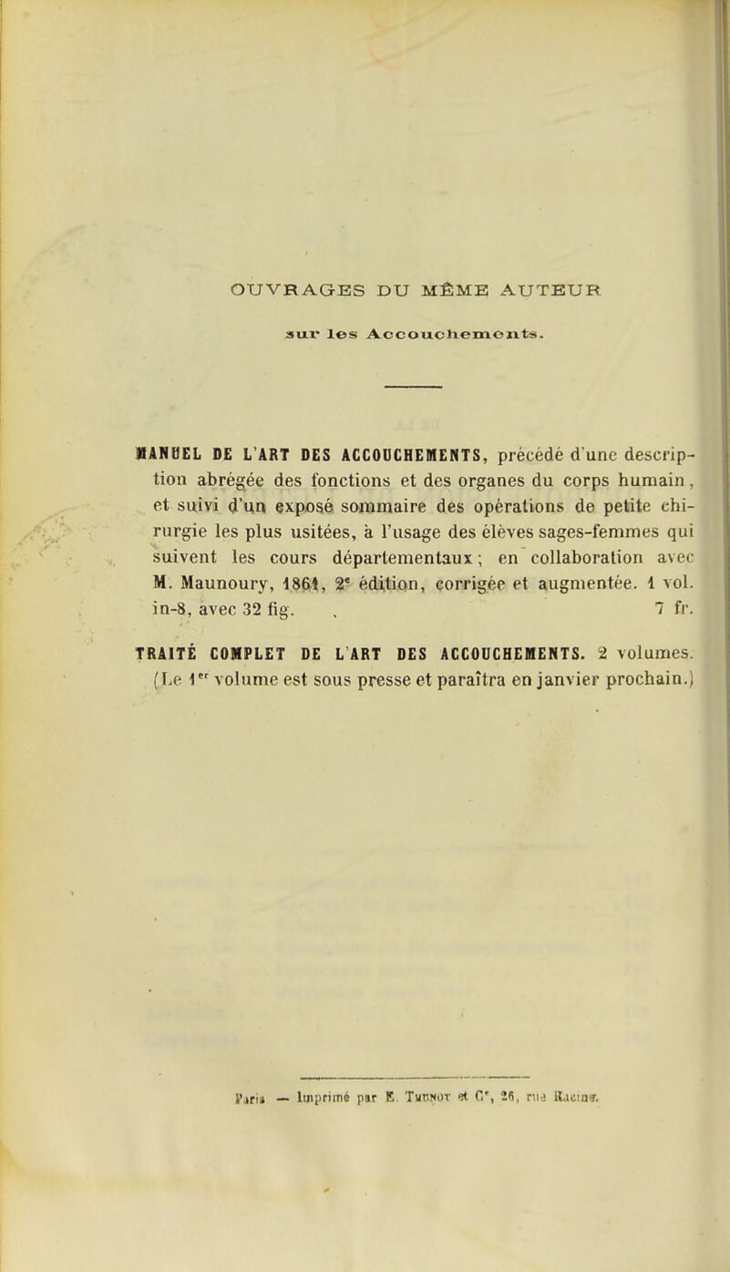 OUVRAGES DU MÊME AUTEUR su.r les Accouctiemonts. MANUEL DE L'ART DES ACCOOCHEMENTS, précédé d une descrip- tion abrégée des fonctions et des organes du corps humain, et suivi d'un exposé sommaire des opérations de petite chi- rurgie les plus usitées, à l'usage des élèves sages-femmes qui suivent les cours départementaux ; en collaboration avec M. Maunoury, 1861, 2* édition, corrigée et augmentée. 1 vol. in-8, avec 32 fig. . 7 fr. TRAITÉ COMPLET DE L ART DES ACCOUCHEMENTS. 2 volumes. (Le 1 volume est sous presse et paraîtra en janvier prochain.) Pari» — Imprimé par E. Tmotot et C, 26, rwa ttacin».