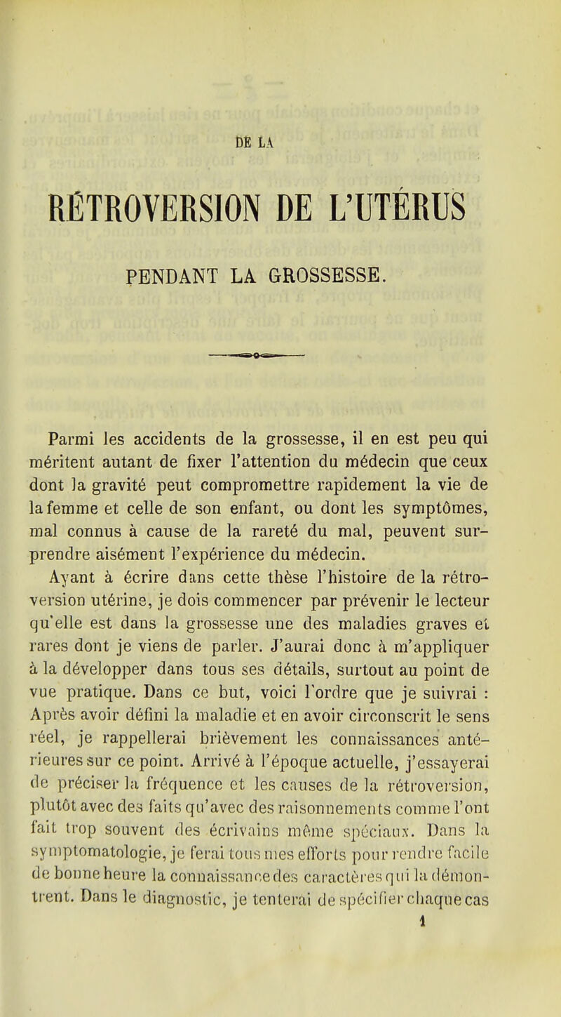 DE LA RÉTROVERSION DE L'UTÉRUS PENDANT LA GROSSESSE. Parmi les accidents de la grossesse, il en est peu qui méritent autant de fixer l'attention du médecin que ceux dont la gravité peut compromettre rapidement la vie de la femme et celle de son enfant, ou dont les symptômes, mal connus à cause de la rareté du mal, peuvent sur- prendre aisément l'expérience du médecin. Ayant à écrire dans cette thèse l'histoire de la rétro- version utérine, je dois commencer par prévenir le lecteur qu'elle est dans la grossesse une des maladies graves et rares dont je viens de parler. J'aurai donc à m'appliquer à la développer dans tous ses détails, surtout au point de vue pratique. Dans ce but, voici l'ordre que je suivrai : Après avoir défini la maladie et en avoir circonscrit le sens réel, je rappellerai brièvement les connaissances anté- rieures sur ce point. Arrivé à l'époque actuelle, j'essayerai de préciser la fréquence et les causes de la rétrovei'sion, plutôt avec des faits qu'avec des raisonnements comme l'ont fait trop souvent des écrivains même spéciaux. Dans la syniptomatologie, je ferai tous mes efforts pour rendre facile de bonne heure la connaissance des caractèresqui la démon- trent. Dans le diagnostic, je tenterai de spécifier chaque cas 1