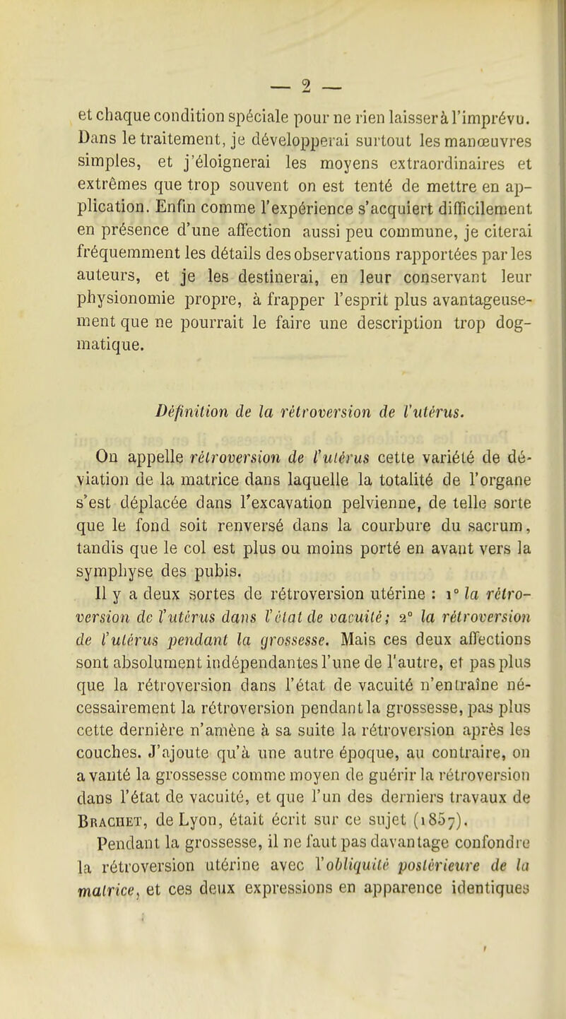 et chaque condition spéciale pour ne rien laisser à l'imprévu. Dans le traitement, je développerai surtout les manœuvres simples, et j'éloignerai les moyens extraordinaires et extrêmes que trop souvent on est tenté de mettre en ap- plication. Enûn comme l'expérience s'acquiert difficilement en présence d'une affection aussi peu commune, je citerai fréquemment les détails des observations rapportées parles auteurs, et je les destinerai, en leur conservant leur physionomie propre, à frapper l'esprit plus avantageuse- ment que ne pourrait le faire une description trop dog- matique. Définition de la rétroversion de l'utérus. On appelle rétroversion de l'utérus cette variété de dé- viation de la matrice dans laquelle la totalité de l'organe s'est déplacée dans l'excavation pelvienne, de telle sorte que le fond soit renversé dans la courbure du sacrum, tandis que le col est plus ou moins porté en avant vers la symphyse des pubis. Il y a deux sortes de rétroversion utérine : i° la rétro- version de l'utérus dans l'état de vacuité; 2° la rétroversion de l'utérus pendant la grossesse. Mais ces deux affections sont absolument indépendantes l'une de l'autre, et pas plus que la rétroversion dans l'état de vacuité n'entraîne né- cessairement la rétroversion pendant la grossesse, pas plus cette dernière n'amène à sa suite la rétroversion après les couches. J'ajoute qu'à une autre époque, au contraire, on a vanté la grossesse comme moyen de guérir la rétroversion dans l'état de vacuité, et que l'un des derniers travaux de Brachet, de Lyon, était écrit sur ce sujet (iSo;). Pendant la grossesse, il ne faut pas davantage confondre la rétroversion utérine avec l'obliquité postérieure de la matrice, et ces deux expressions en apparence identiques